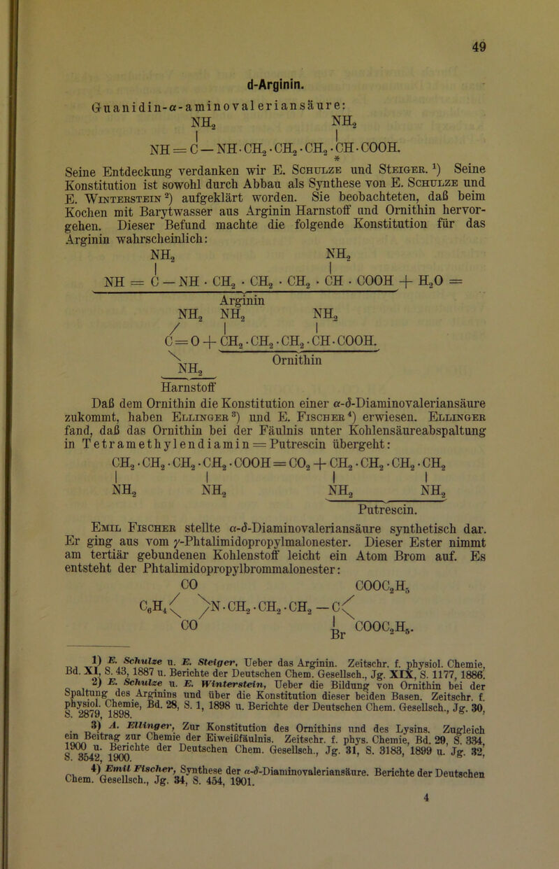 d-Arginin. Guanidin-a-aminovaleriansäure: NHa NI NH^ NH = C — NH. CH2. CH2. CH2. CH. COOH. * Seine Entdeckung verdanken wir E. Schulze und StEiGEE. Seine Konstitution ist sowohl durch Abbau als Synthese von E. Schulze und E. Winterstein 2) aufgeklärt worden. Sie beobachteten, daß beim Kochen mit Barytwasser aus Arginin Harnstoff und Ornithin hervor- gehen. Dieser Befund machte die folgende Konstitution für das Arginin wahrscheinlich: Daß dem Ornithin die Konstitution einer a-d*Diaminovaleriansäure zukommt, haben Ellingeb®) und E. Fischer^) erwiesen. Ellinger fand, daß das Ornithin bei der Fäulnis unter Kohlensäureabspaltung in Tetramethylendiamin = Putrescin übergeht: Emil Fischer stellte a-d-Diaminovaleriansäure synthetisch dar. Er ging aus vom y-Phtalimidopropylmalonester. Dieser Ester nimmt am tertiär gebundenen Kohlenstoff leicht ein Atom Brom auf. Es entsteht der Phtalimidopropylbrommalonester: DJ E. ^hulze n. E. Steiger, Ueber das Arginin. Zeitschr. f. physiol. Chemie, Berichte der Deutschen Chem. Gesellsch., Jg. XIX, S. 1177, 1886. u. E. Winterstein, Ueber die Bildung von Ornithin bei der bpaltong des Arginins und über die Konstitution dieser beiden Basen. Zeitschr. f. oQ°Q Berichte der Deutschen Chem. Gesellsch., Jg. 30, o, Jo/y, ibyo. ^ . Ellinger, Zur Konstitution des Ornithins und des Lysins. Zugleich Eiweißfäulnis. Zeitschr. f. phys. Chemie, Bd. 29, S. 3M « Deutschen Chem. Gesellsch., Jg. 31, S. 3183, 1899 u. Jg. 32’ ö. öö^iuy lyuu. ^ i)Emil Fischer, Synthese der «-J-Diaminovaleriansäure. Berichte der Deutschen Chem. Gesellsch., Jg. 34, S. 454, 1901. NH2 NH = C — NH • CH^ • CHg • CH^ > CH • COOH -f H^O = Arginin NH2 NH, NH^ NHa Ornithin Harnstoff CH2. CHg. CH2 • CH2 • COOH = CO2 + CH2. CH2. CH2. CH2 NH2 NH2 NH2 NH2 Putrescin. CO COOC2H5 COOC^H^. 4