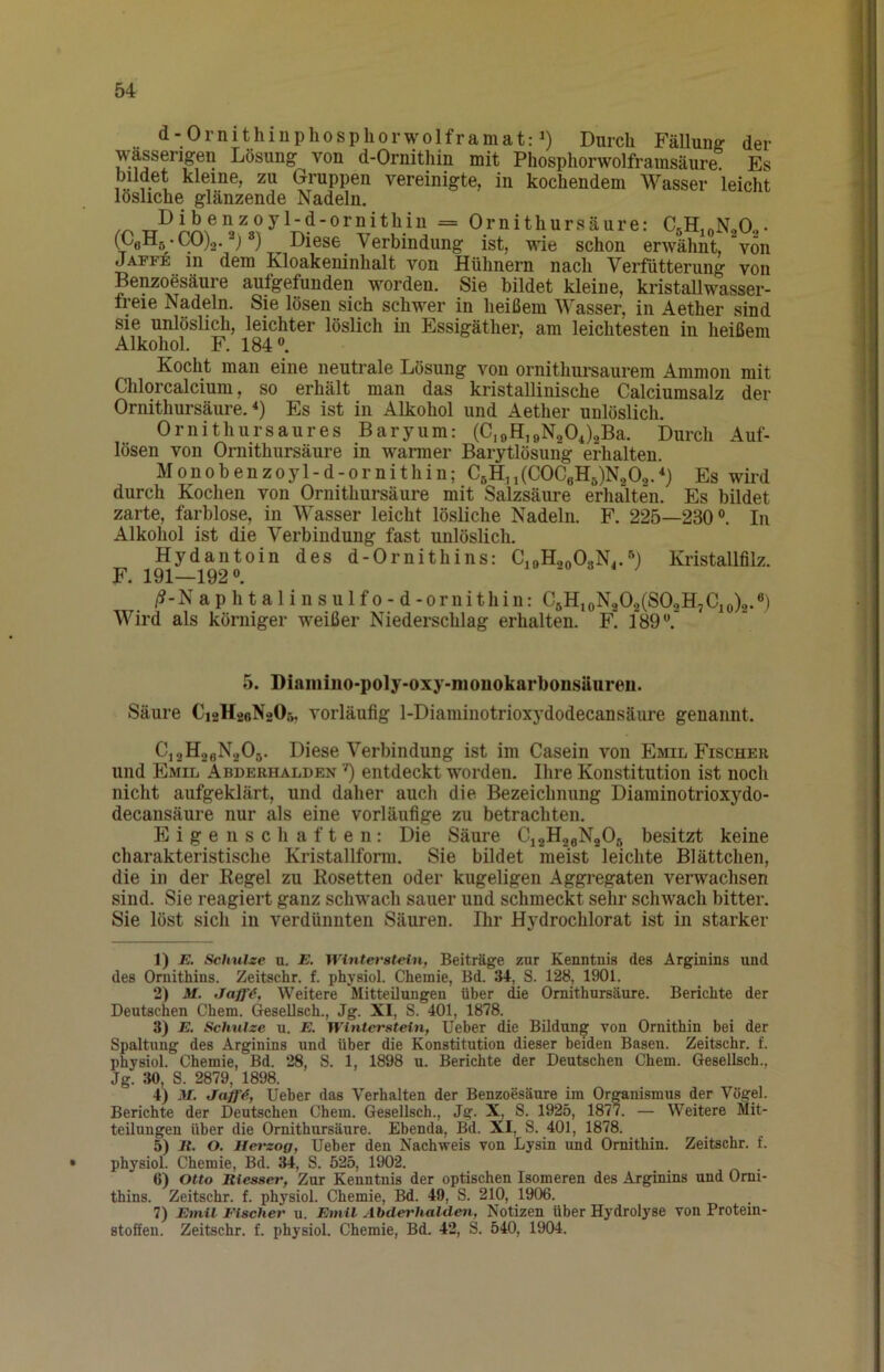 d-Ornithiuphospliorwolframat: 1) Durch FäUuuff der wässerigen Lösung von d-Ornithin mit Phosphorwolframsäure Es bildet kleine, zu Gruppen vereinigte, in kochendem Wasser leicht lösliche glänzende Nadeln. Dibenzoyl-d-ornithin = Ornithursäure: CgHioNoO,- (poHs • 00)2.8) Diese Verbindung ist, wie schon erwähnt, von Jaffe 111 dem Kloakeninhalt von Hühnern nach Verfütterung von Benzoesäure aufgefunden worden. Sie bildet kleine, kristallwasser- freie Nadeln. Sie lösen sich schwer in heißem Wasser, in Aether sind sie unlöslich, leichter löslich in Essigäther, am leichtesten in heißem Alkohol. F. 184 Kocht man eine neutrale Lösung von ornithursaurem Ammon mit Chlorcalcium, so erhält man das kristallinische Calciumsalz der Ornithursäure.^) Es ist in Alkohol und Aether unlöslich. Ornithursaures Baryum: (C,öH,9N204)2Ba. Durch Auf- lösen von Ornithursäure in warmer Barytlösung erhalten. Monobenzoyl-d-ornithin; C6H,,(C0CeH5)N202.'‘) Es wird durch Kochen von Ornithursäure mit Salzsäure erhalten. Es bildet zarte, farblose, in Wasser leicht lösliche Nadeln. F. 225—230°. In Alkohol ist die Verbindung fast unlöslich. Hydantoin des d-Ornithins: CjoH.oOgNj.Kristallfilz. F. 191—192°. 19 .0 3 4 ; /?-Naphtalinsulfo-d-ornithin: C5HioN202(SOoH7Cjo)2.°) Wird als körniger weißer Niederschlag erhalten. F. 189°. 5. Diamiuo-poly-oxy-nionokarbonsäureii. Säure CioHaoNsOr,. vorläufig 1-Diaminotrioxydodecansäure genannt. Cj2HoeN205. Diese Verbindung ist im Casein von Emil Fischer und Emil Abderhalden ') entdeckt worden. Ihre Konstitution ist noch nicht aufgeklärt, und daher auch die Bezeichnung Diaminotrioxydo- decansäure nur als eine vorläufige zu betrachten. Eigenschaften; Die Säure Ci2H2eN205 besitzt keine charakteristische Kristallform. Sie bildet meist leichte Blättchen, die in der Regel zu Rosetten oder kugeligen Aggregaten verwachsen sind. Sie reagiert ganz schwach sauer und schmeckt sehr schwach bitter. Sie löst sich in verdünnten Säuren. Ihr Hydrochlorat ist in starker 1) E. Schulze u. E. Winterstein, Beiträge zur Kenntnis des Arginins und des Ornithins. Zeitschr. f. physiol. Chemie, Bd. S. 128, 1901. 2) M. Weitere Mitteilungen über die Ornithursäure. Berichte der Deutschen Chem. Gesellsch., Jg. XI, S. 401, 1878. 3) E. Schulze u. E. Winterstein, Ueber die Bildung von Ornithin bei der Spaltung des Arginins und über die Konstitution dieser beiden Basen. Zeitschr. f. physiol. Chemie, Bd. 28, S. 1, 1898 u. Berichte der Deutschen Chem. Gesellsch., Jg. 30, S. 2879, 1898. 4) M. Ueber das Verhalten der Benzoesäure im Organismus der Vögel. Berichte der Deutschen Chem. Gesellsch., Jg. X, S. 1925, 1877. — Weitere Mit- teilungen über die Ornithursäure. Ebenda, Bd. XI, S. 401, 1878. 5) 11. O. Het'zog, Ueber den Nachweis von Lysin und Ornithin. Zeitschr. f. • physiol. Chemie, Bd. 34, S. 625, 1902. 6) Otto Eiesser, Zur Kenntnis der optischen Isomeren des Arginins und Orni- thins. Zeitschr. f. physiol. Chemie, Bd. 49, S. 210, 1906. 7) Emil Fischer u. Emil Abderhalden, Notizen über Hydrolyse von Protein-