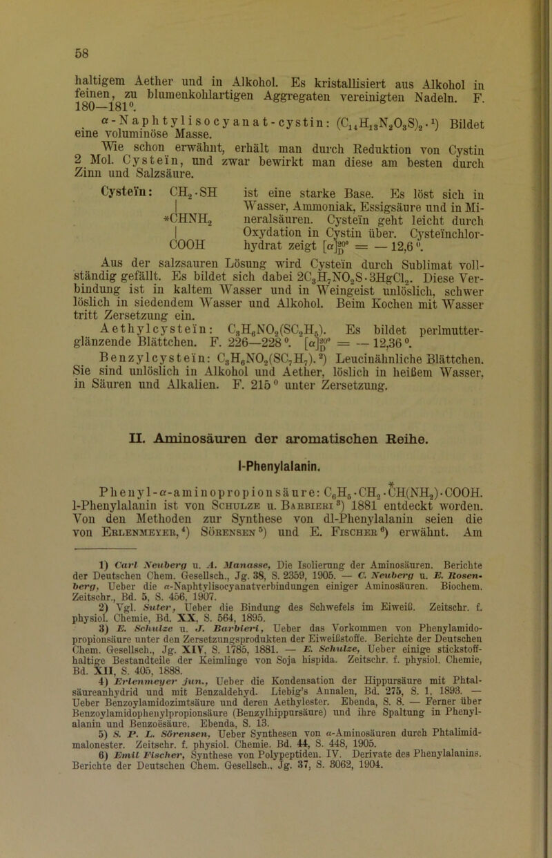 haltigem Aether und in Alkohol. Es kristallisiert aus Alkohol in feinen^,gZU bluraenkohlartigen Aggi-egaten vereinigten Nadeln. F. _ of-Naphtylisocyanat-cystin: (Ci.HisNäOgS)^.!) Bildet eine voluminöse Masse. Wie schon erwähnt, erhält man durch Eeduktion von Cystin 2 Mol. Cystein, und zwar bewirkt man diese am besten durch Zinn und Salzsäure. Cystein; CH,-SH ist eine starke Base. Es löst sich in I W'asser, Ammoniak, Essigsäure und in Mi- *CHNH2 neralsäuren. Cystein geht leicht durch I Oxydation in Cystin über. Cysteinchlor- COOH hydrat zeigt [a]g>° = — 12,6 ^ Aus der salzsauren Lösung wird Cystein durch Sublimat voll- ständig gefällt. Es bildet sich dabei 2C8H7N0.2S.3HgCl2. Diese Ver- bindung ist in kaltem Wasser und in Weingeist unlöslich, schwer löslich in siedendem W’'asser und Alkohol. Beim Kochen mit Wasser tritt Zersetzung ein. Aethylcystein: CgHgN02(SC2HA Es bildet perlmutter- glänzende Blättchen. F. 226—228 [ajg» = — 12,36 °. Benzylcystein: C3HgN02(SC7H7).*) Leucinähnliche Blättchen. Sie sind unlöslich in Alkohol und Aether, löslich in heißem Wasser, in Säuren und Alkalien. F. 215” unter Zersetzung. II. Aminosäuren der aromatischen Reihe. I-Phenylalanin. Pheiiyl-a-aminopropionsäure: CßHg• CH2• CH(NH2)• COOH. 1-Phenylalanin ist von Schulze u. Baebieki®) 1881 entdeckt worden. Von den Methoden zur Synthese von dl-Phenylalanin seien die von Erlenmeyeb,Söbensen”) und E. Fischer®) erwähnt. Am 1) Carl Xeuberg u. -1. Manas.se, Die Isoliening der Aminosäuren. Berichte der Deutschen Chem. Gesellsch., Jg. 38, S. 2359, 1905. — C. Neuberg u. E. Rosen- berg, Ueber die «-NaphtylisocyanatTerbindungen einiger Aminosäuren. Biochem. Zeitschr., Bd. 5, S. 456, 1907. 2) Vgl. Suter, Ueber die Bindung des Schwefels im Eiweiß. Zeitschr. f. physiol. Chemie, Bd. XX, S. 564, 1895. 3) E. Schulze u. J. BarbieiH, Ueber das Vorkommen von Phenylamido- propionsäure unter den Zersetzungsprodukten der Eiweißstoffe. Berichte der Deutschen Chem. Gesellsch., Jg. XIV, S. 1785, 1881. — E. Schulze, Ueber einige stickstoff- haltige Bestandteile der Keimlinge von Soja hispida. Zeitschr. f. physiol. Chemie, Bd. XII, S. 405, 1888. 4) Erlenmeyer Jun., Ueber die Kondensation der Hippursäure mit Phtal- säureanhydrid und mit Benzaldehyd. Liebig’s Annalen, Bd. 275, S. 1, 1893. — Ueber Benzoylamidozimtsäure und deren Aethylester. Ebenda, S. 8. — Ferner über Benzoylamidophenylpropionsäure (Benzylhippursäure) und ihre Spaltung in Phenyl- alanin und Benzoesäure. Ebenda, S. 13. 5) S. P. L. Sörensen, Ueber Synthesen von a-Aminosäuren durch Phtalimid- malonester. Zeitschr. f. physiol. Chemie. Bd. 44, S. 448, 1905. 6) Emil Eischer, Synthese von Polypeptiden. IV. Derivate des Phenylalanins. Berichte der Deutschen Chem. Gesellsch.. Jg. 37, S. 8062, 1904.