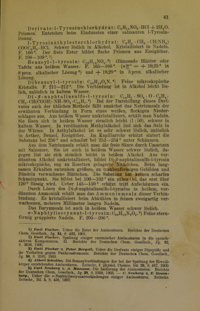 Feine mikroskopische ist in Alkohol leicht lös- Derivate: 1-Tyrosinchlorhydrat: CoHnNOa-HCl + 2H2O. Prismen? Entstehen beim Eindunsten einer salzsauren 1-Tyrosin- lösun®'. FTyrosinäthylesterchlorhydrat: CßH^ • CHg • CHfNHa) COOCaHg-HCl. Schwer löslich in Alkohol. Kristallisiert in Nadeln. F. 166. Der freie Ester bildet flache Prismen aus Essigäther. 0 Benzoyi-l-tyrosin: CjgiljßNOi.^) Glänzende Blätter oder Tafeln aus heißem Wasser. F. 165—166. =-f-19,25 in 8 proz. alkalischer Lösung und + 18,29 in 5 proz. alkalischer Lösung. Dibenzoyl-l-tyrosin; C23H19O5N. *) Kristalle. F. 211—212. Die Verbindung ’ lieh, unlöslich in kaltem Wasser. Di-/S-naphtalinsulfo-l-tyrosin: CjoH, • SO2 • 0 • CgH^- CH2-CH(COOH)-NH-S02*CjoH7.) Bei der Darstellung dieses Deri- vates nach der üblichen Methode fällt zunächst das Natriumsalz der erwähnten Verbindung in Form eines weißen, flockigen Nieder- schlages aus. Aus heißem Wasser umkristallisiert, erhält man Nadeln. Sie lösen sich in heißem Wasser ziemlich leicht (1:50), schwer in kaltem Wasser. In verdünntem Methylalkohol löst sich das Salz in der Wärme. In Aethylalkohol ist es sehr schwer löslich, unlöslich in Aether, Benzol, Essigäther. Im Kapillarrohr erhitzt sintert die Substanz bei 250 und schmilzt bei 252—254 unter Schäumen. Aus dem Natriumsalz erhält man die freie Säure durch Umsetzen mit Salzsäure. Sie ist auch in heißem Wasser schwer löslich, da- gegen löst sie sich ziemlich leicht in heißem Alkohol. Aus ver- dünntem Alkohol umkristallisiert, bildet Di-/?-naphtalinsulfo-l-tyrosin mikroskopische, eng zu Eosetten gelagerte Nüdelchen, Beim lang- samen Erkalten entstehen größere, zu traubenförmigen Gebilden und Bündeln verwachsene Blättchen. Die Substanz hat keinen scharfen Schmelzpunkt. Sie bildet bei 100—102 ein zähes Oel, das erst über 120 flüssig wird. Ueber 145—150 erhitzt tritt Aufschäumen ein. Durch Lösen des Di-/S-naphtalinsulfo-l-tyrosins in heißem, ver- dünntem Ammoniak erhält man das Ammoniumsalz dieser Verhin- bindung. Es kristallisiert beim Abkühlen in feinen zweigartig ver- wachsenen, mehrere Millimeter langen Nadeln. Das Baryumsalz ist auch in heißem Wasser schwer löslich. a-Naphtylisocyanat-l-tyrosin: C20H18N2O4.) Feine stern- förmig gruppierte Nadeln. F. 205—206. 1) Emil Fischer, Ueber die Ester der Aminosäuren. Berichte der Deutschen Chem. Gesellsch., Jg. 34, S. 433, 1901. 2) Emil Fischet', Spaltung einiger racemischer Aminosäuren in die optisch- o k^ponenten. II. Berichte der Deutschen Chem. GeseUsch., Jg. 32, S. 3638, 1900, . Fischer u. Peter Bergeil, Ueber die Derivate einiger Dipeptide und T n Pankreasfermente. Berichte der Deutschen Chem. Gesellsch., Jg. 36, S. 2592, 1903. 4) Albert Schnitze, Die Benzoylverbindungen der bei der Spaltung der Eiweiß- körper entstehenden Aminosäuren. Zeitschr f. physiol. Chemie, Bd. 29, S. 467, 1900. , Eeuberg u. A. Manasse, Die Isolierung der Aminosäuren. Berichte der Deutschen Chem. GeseUsch., Jg. 38, S. 2359, 1905. — C. Neuberg u, E. Itosen- berg, Ueber die «-Naphtylisocyanatverhindungen einiger Aminosäuren. Zeitschr. Zeitschr., Bd. 5, S. 456, 1907.