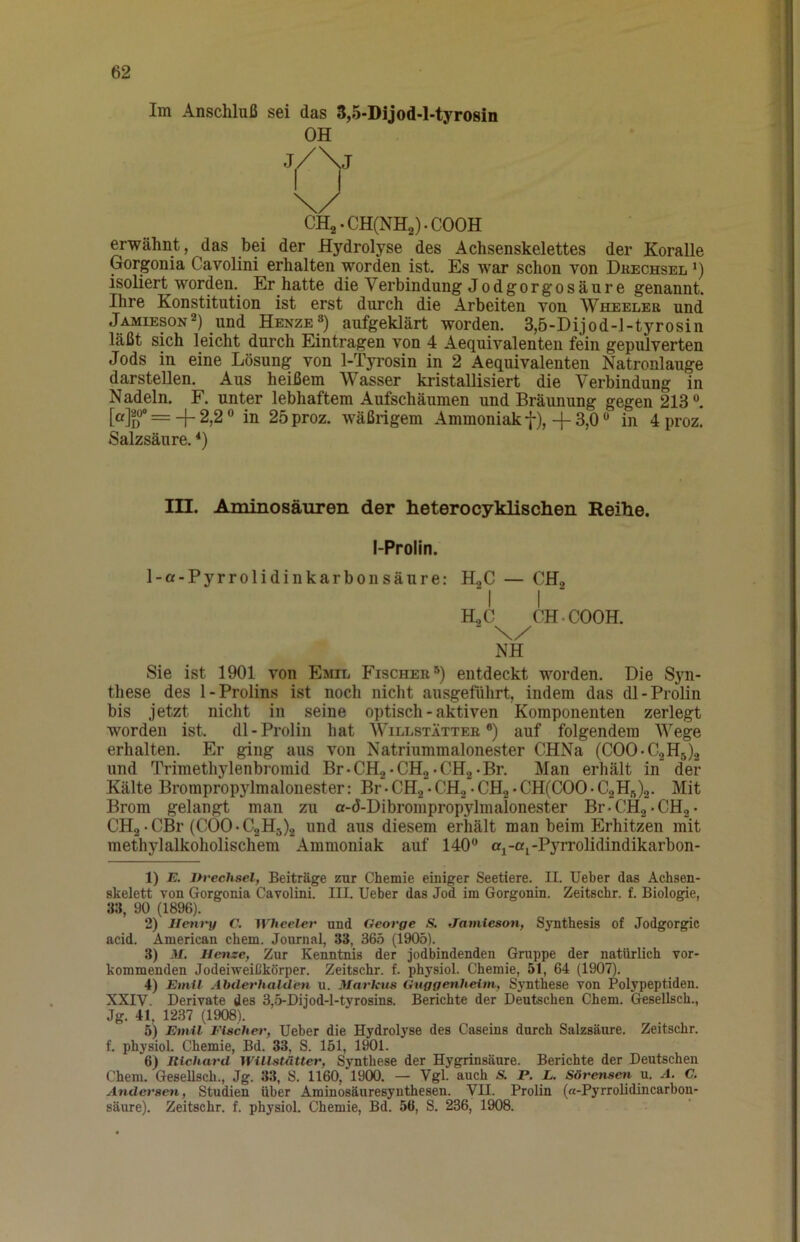 Im Anschluß sei das S,5-Dijod-l-tyrosin OH CHa.CH(NH2).COOH erwähnt, das bei der Hydrolyse des Achsenskelettes der Koralle Gorgonia Cavolini erhalten worden ist. Es war schon von Düechsel 0 isoliert worden. Er hatte die Verbindung Jodgorgosäure genannt. Ihre Konstitution ist erst durch die Arbeiten von Wheeler und Jamieson^) und Henze») aufgeklärt worden. 3,5-Dijod-J-tyrosin läßt sich leicht durch Einträgen von 4 Aequivalenteu fein gepulverten Jods in eine Lösung von 1-Tyrosin in 2 Aequivalenten Natronlauge darsteUen. Aus heißem Wasser kristallisiert die Verbindung in Nadeln. F. unter lebhaftem Aufschäumen und Bräunung gegen 213®. MiT = + 2,2® in 25proz. wäßrigem Ammoniak f), 4-3,0 ® in 4 proz. Salzsäure. *) in. Aminosäuren der heterocyklischen Reihe. I-Prolin. 1-a-Pyrrolidinkarbonsäure: HgC — CHg I I HgC CH-COOH. NH Sie ist 1901 von Emil Fischer®) entdeckt worden. Die Syn- these des 1-Prolins ist noch nicht ausgeführt, indem das dl-Prolin bis jetzt nicht in seine optisch - aktiven Komponenten zerlegt worden ist. dl-Prolin hat AVillstätteb ®) auf folgendem Wege erhalten. Er ging aus von Natriummalonester CHNa (COO-C2H5).2 und Trimethylenbromid Br-CHa-CHa-CHg-Br. Man erhält in der Kälte Brompropylmalonester: Br-CHa-CHo •CH2*CH(COO-C2Hft)2. Mit Brom gelangt man zu a-d-Dibrompropylmalonester Br-CH2-CHa* CH2-CBr (C00-C2H3)a und aus diesem erhält man beim Erhitzen mit methylalkoholischem Ammoniak auf 140® aj-aj-Pyrrolidindikarbon- 1) E. nvechsel, Beiträge zur Chemie einiger Seetiere. II. lieber das Achsen- skelett von Gorgonia Cavolini. III. lieber das Jod im Gorgonin. Zeitschr. f. Biologie, 3.-1, 90 (1896). 2) Heiu'y C. IVTiceler und George S. Janiieson, Synthesis of Jodgorgic acid. American ehern. Journal, 33, 365 (1905). 3) M, Henze, Zur Kenntnis der jodbindenden Gruppe der natürlich vor- kommenden Jodeiweißkörper. Zeitschr. f. physiol. Chemie, 51, 64 (1907). 4) Emil Abderhalden u. Markus Guggenheim, Synthese von Polypeptiden. XXIV. Derivate des 3,5-Dijod-l-tyrosins. Berichte der Deutschen Chem. Gesellsch., Jg. 41, 1237 (1908). 5) Emil Fischer, lieber die Hydrolyse des Caseins durch Salzsäure. Zeitschr. f. physiol. Chemie, Bd. 33, S. 151, 1901. 6) Richard Willstätter, Synthese der Hygrinsäure. Berichte der Deutschen Chem. GeseUsch., Jg. 33, S. 1160, 1900. — Vgl. auch S. P. L. Sörensmi u. A. C. Andersen, Studien über Aminosäuresyuthesen. VII. Proün (a-Pyrrolidincarbon- säure). Zeitschr. f. physiol. Chemie, Bd. 56, S. 236, 1908.