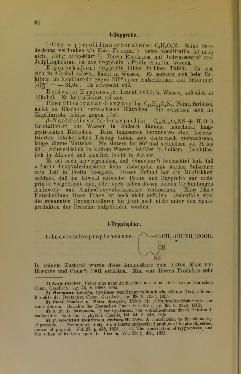 I-Oxyprolin. 1-Oxy-a-pyrrolidinkarbonsäure: CßHgOsN. Seine Ent- deckung verdanken wir Emil Fischee. i) Seine Konstitution ist noch nicht völlig aufgeklärt. Durch Eeduktion mit Jodwasserstoff und Jodphosphonium ist aus Oxj^rolin a-Prolin erhalten worden. Eigenschaften: Oxyprolin bildet farblose Tafeln. Es löst sich in Alkohol schwer, leicht in Wasser. Es zersetzt sich beim Er- hitzen im KapillaiTohr gegen 270® unter Aufschäumen und Bräunung. — 81,04®. Es schmeckt süß. Derivate: Kupfersalz: Leicht löslich in Wasser, unlöslich in Alkohol Es kristallisiert schwer. Phenylisocyanat-l-oxyproliii:Ci2H,40iN2. Feine,farblose, meist zu Büscheln verwachsene Blättchen. Sie zersetzen sich im KapiUarrohr erhitzt gegen 175®. /?-Naphtalinsulfo-l-oxyprolin: C15H16O5NS -f H2O.®) Kristallisiert aus Wasser in äußerst dünnen, manchmal lang- gestreckten Blättchen. Beim langsamen Verdunsten einer konzen- trierten alkoholischen Lösung bilden sich dentritisch verwachsene, lange, dünne Blättchen. Sie sintern bei 86® und schmelzen bei 91 bis 92®. Schwerlöslich in kaltem Wasser, leichter in heißem. Leichtlös- lich in Alkohol und ziemlich leicht in Aether. Es sei noch hervorgehoben, daß Sörensen*) beobachtet hat, daß a-Amino-d-oxyvaleriansäure beim Abdampfen mit starker Salzsäure zum Teil in Prolin übergeht. Dieser Befund hat die Möglichkeit eröffnet, daß im Eiweiß entweder Prolin und Oxyprolin gar nicht primär vorgebildet sind, oder doch neben diesen beiden Verbindungen Aminooxy- und Aminodioxyvaleriansäure Vorkommen. Eine klare Entscheidung dieser Frage ist noch nicht gefallen. Jedenfalls sind die genannten Oxyaminosäuren bis jetzt noch nicht unter den Spalt- produkten der Proteine aufgefunden worden. I-Tryptophan. 1-Indolaminopropionsäure: C • CH2 • CH(NHo)COOH. I II * In reinem Zustand wurde diese Aminosäure zum ersten Male von Hopkins und Cole®) 1901 erhalten. Man war diesem Produkte sehr 1) Emil Fischer, lieber eine neue Aminosäure aus Leim. Berichte der Deutschen Chem. Gesellsch., Jg. 35, S. 2660, 1902. * ... 2) Hermann Leuchs, Synthese von Oxypyrrolidin-karbonsäuren (Oxyprolmen). Berichte der Deutschen Chem. Gesellsch., Jg. 38, S. 1937, 1905. 3) Emil Fischer u. Peter Bergell, lieber die /^-Naphtalinsnlfoderivate der Aminosänren. Berichte der Deutschen Chem. Gesellsch., Jg. 35, S. 3779, 190^- 4) S. P. L. Sörensen, lieber Synthesen von a-Aminosäuren durch Phtalimid- malonester. Zeitschr. f. physiol. Chemie, Bd. 44, S. 448, 1905. 5) F. Goicland Hopkins u. Sydney W. Cole, A contribution to the chemistry of proteids. I. Preliminary study of a hitherto undescribed product of tryptic digestion. Joum. of physiol. Vol. 27, p. 418, 1901. — II. The Constitution of tryptophane, and the action of bacteria upon it. Ebenda, Vol. 29, p. 451, 1903.