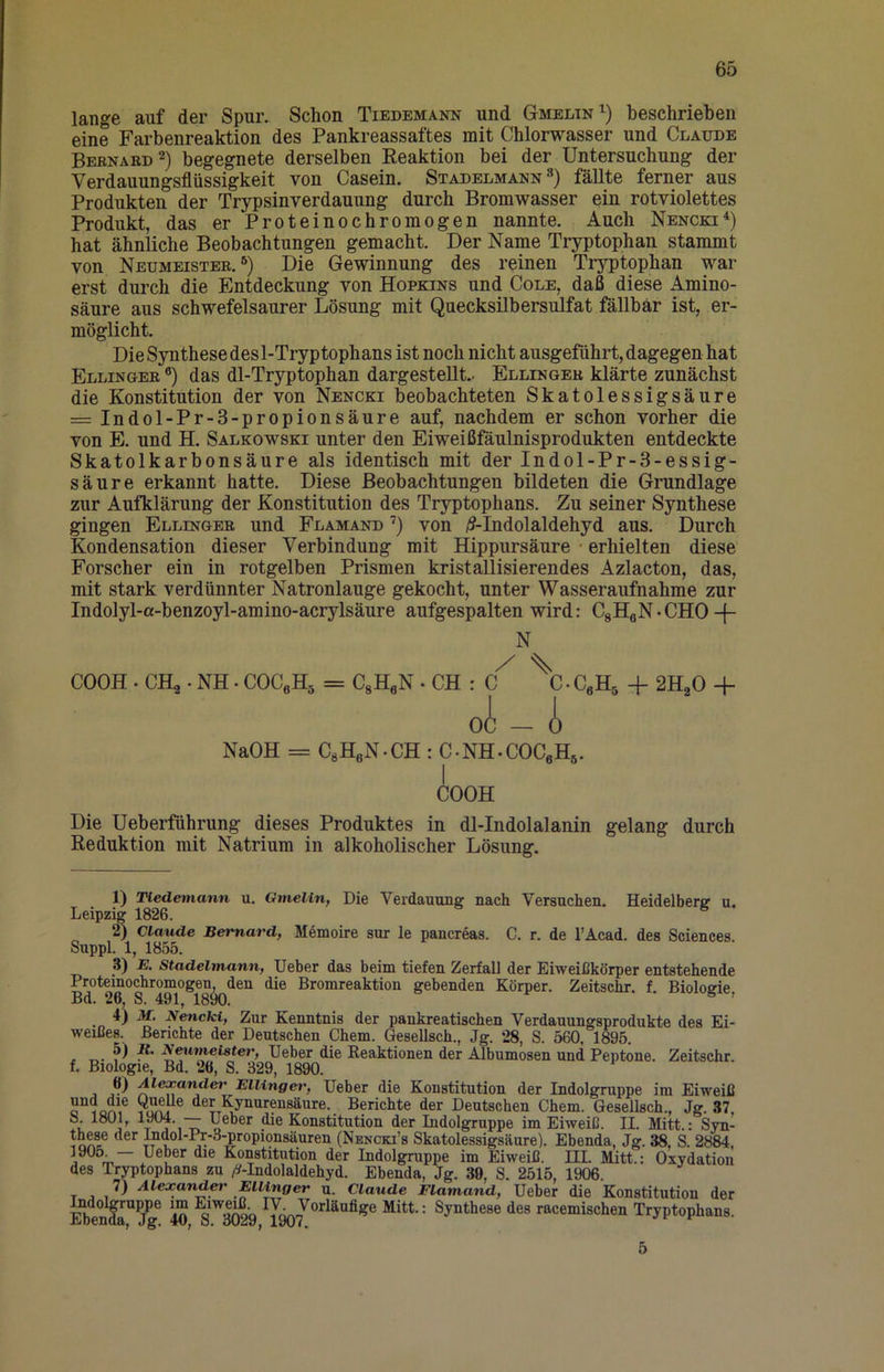 lange auf der Spur. Schon Tiedemann und Gmelin^) beschrieben eine Farbenreaktion des Pankreassaftes mit Chlorwasser und Claude Bebnard^) begegnete derselben Eeaktion bei der Untersuchung der Verdauungsflüssigkeit von Casein. Stadelmann **) fällte ferner aus Produkten der Trypsinverdauung durch Bromwasser ein rotviolettes Produkt, das er Proteinochromogen nannte. Auch Nencki*) hat ähnliche Beobachtungen gemacht. Der Name Tryptophan stammt von Neumeisteb. Die Gewinnung des reinen Tryptophan war erst durch die Entdeckung von Hopkins und Cole, daß diese Amino- säure aus schwefelsaurer Lösung mit Quecksilbersulfat fällbar ist, er- möglicht. Die Synthese des 1-Tryptophans ist noch nicht ausgeführt, dagegen hat Ellingee ®) das dl-Tryptophan dargestellt.. Ellingeb klärte zunächst die Konstitution der von Nencki beobachteten Skatolessigsäure = Indol-Pr-3-propionsäure auf, nachdem er schon vorher die von E. und H. Salkowski unter den Eiweißfäulnisprodukten entdeckte Skatolkarbonsäure als identisch mit der Indol-Pr-3-essig- säure erkannt hatte. Diese Beobachtungen bildeten die Grundlage zur Aufklärung der Konstitution des Tryptophans. Zu seiner Synthese gingen Ellingeb und Flamand ’) von /S-Indolaldehyd aus. Durch Kondensation dieser Verbindung mit Hippursäure • erhielten diese Forscher ein in rotgelben Prismen kristallisierendes Azlacton, das, mit stark verdünnter Natronlauge gekocht, unter Wasseraufnahme zur Indolyl-a-benzoyl-amino-acrylsäure aufgespalten wird: CgHgN • CHO -j- COOH . CHg. NH. COCßH^ = CgHeN • CH •CeHs + 2R,0 -f NaOH = C,HeN.CH : C-NH-COCeH^. COOH Die Ueberführung dieses Produktes in dl-Indolalanin gelang durch Reduktion mit Natrium in alkoholischer Lösung. 1) Tiedemann u. Qmelin, Die Verdauune nach Versuchen. Heidelberg u. Leipzig 1826. 2) Claude Bemard, Memoire sur le pancreas. C. r. de l’Acad. des Sciences Suppl. 1, 1855. 3) E. Stadelmann, lieber das beim tiefen Zerfall der Eiweißkörper entstehende Proteinochromogen den die Bromreaktion gebenden Körper. Zeitschr. f. Biologie, Bd. 26, S. 491, 1890. ^ •o Zur Kenntnis der pankreatischen Verdauungsprodukte des Ei- weißes. Benchte der Deutschen Chem. Qesellsch., Jg. 28, S. 560, 1896. , ^ E^imeister, Ueber die Reaktionen der Albumosen und Peptone. Zeitschr. f. Biologie, Bd. 26, S. 329, 1890. Alexander Ellinger, lieber die Konstitution der Indolgruppe im Eiweiß d®L^^yJiarensäure. Berichte der Deutschen Chem. Gesellsch., Jg. 37, S. 1801, 1904. Ueber die Konstitution der Indolgxuppe im Eiweiß. II. Mitt.: Syn- these der ^dol-Pr-3-propionsäuren (Nencki’s Skatolessigsäure). Ebenda, Jg. 38, S. 2884, 1905_— Ueber die Konstitution der Indolgruppe im Eiweiß. III. Mitt.: Oxydation des Trptophans zu A-Indolaldehyd. Ebenda, Jg. 39, S. 2515, 1906. 7) Alexand^ Ellinger u. Claude Flamand, Ueber die Konstitution der Indolgruppe im Eiwe^ IV. Vorläufige Mitt.: Synthese des racemischen Tryptophans. Ebenda, Jg. 40, S. 3029, 1907.