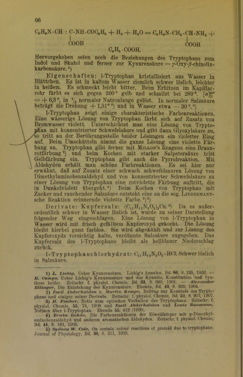 C.H.N-CH : C.NH.COC.H, + H, + H,0 = C,H,N.CH,.CH.NH, + COOH COOH CoH^-COOH. Hervorgehoben seien noch die Beziehungen des Tryptophans zum Indol und Skatol und ferner zur Kynurensäure = y-Oxy-/?-chinolin- karbonsäure. Eigenschaften: l-Tr3^ptophan kristallisiert aus Wasser in Blättchen. Es ist in kaltem Wasser ziemlich schwer löslich, leichter in heißem. Es schmeckt leicht bitter. Beim Erhitzen im Kapillar- rohr förbt es sich gegen 260® gelb und schmilzt bei 289°. [a]^® = + 6,3 °, in V2 normaler Natronlauge gelöst. In normaler Salzsäure beträgt die Drehung +lj31°-) und in Wasser etwa —30°.°) 1-Tr^tophan zeigt einige charakteristische Farbenreaktionen. Eine wässerige Lösung von Tryptophan färbt sich auf Zusatz von Bromwasser violett. Unterschichtet man eine Lösung von Trypto- fan mit konzentrierter Schwefelsäure und gibt dann Glyoxylsäure zu, tritt an der Berührungsstelle beider Lösungen ein violetter Ring auf. Beim Umschütteln nimmt die ganze Lösung eine violette Fär- bung an, Tryptophan gibt ferner mit Millon’s Reagens eine Braun- rotfärbung und beim Kochen mit starker Salpetersäure tritt Gelbfärbung ein. Tryptophan gibt auch die PyiTokeaktion. Mit Aldehyden erhält man schöne Farbreaktionen. Es sei hier nur erwähnt, daß auf Zusatz einer schwach schwefelsauren Lösung von Dimethylaminobenzaldehyd und von konzentrierter Schwefelsäure zu einer Lösung von Tryptophan eine rotviolette Färbung auftritt, die in Dunkelviolett übergeht.'*) Beim Kochen von Tryptophan mit Zucker und rauchender Salzsäure entsteht eine an die sog. Liebermann- sche Reaktion erinnernde violette Farbe.®)®) Derivate: Kupfersalz: (CjiHuN202)2Cu.®) Da es außer- ordentlich schwer in Wasser löslich ist, wurde zu seiner Darstellung folgender Weg eingesclilagen. Eine Lösung von 1-Tryptophan in Wasser wird mit frisch gefälltem Kupferoxyd gekocht. Die Lösung bleibt hierbei ganz farblos. Sie wird abgekühlt und zur Lösung des Kupferoxyds vorsichtig kalte, verdünnte Salzsäure zugegeben. Das Kupfersalz des 1-Tryptophans bleibt als hellblauer Niederschlag zurück. 1 - T r y p 10 p h a n c h 10 r h y d r a t: Cj, H, 2N2Og • HOI. Schwer 1 öslich in Salzsäure. 1) J. Liebig, Ueber Kynurensäure. Liebig's Annalen, Bd. 86, S, 125, 1853. — K. Camps, Ueber Liebig’s Kynurensäure und das K)'nurin, Konstitution nnd Syn- these beider. Zeitschr. f. physiol. Chemie, Bd. 33, S. 390, 1901. — Alexander Elliuge»', Die Entstehung der Kynurensäure. Ebenda, Bd. 43, S. 825, 1904. 2) Emil Abderhalden u. Martin Kentpe, Beitrag zur Kenntnis des Trypto- phans und einiger seiner Derivate. Zeitschr. f. physiol. Chemie, Bd. 52, S. 207, 1907. 3) II. Fischer, Notiz zum optischen Verhalten des Tryptophans. Zeitschr. f. physiol. Chemie. 55, 74, 1908 und Emil Abderhalden und Louis Baumann, Notizen über 1-Tryptophan. Ebenda 55, 412 (1908). 4) Ericin Itohde, Die Farbenreaktionen der Eiweißkörper mit p-Dimethyl- aminobenzaldehyd und anderen aromatischen Aldehyden. Zeitschr. f. physiol. Chemie, Bd. 44, S. 161, 1905. ^ . 5) Sydney W. Cole, On certaiu colour reactions of proteid due to tryptopnane. Journal of Physiology, Bd. 30, S. 311, 1903.