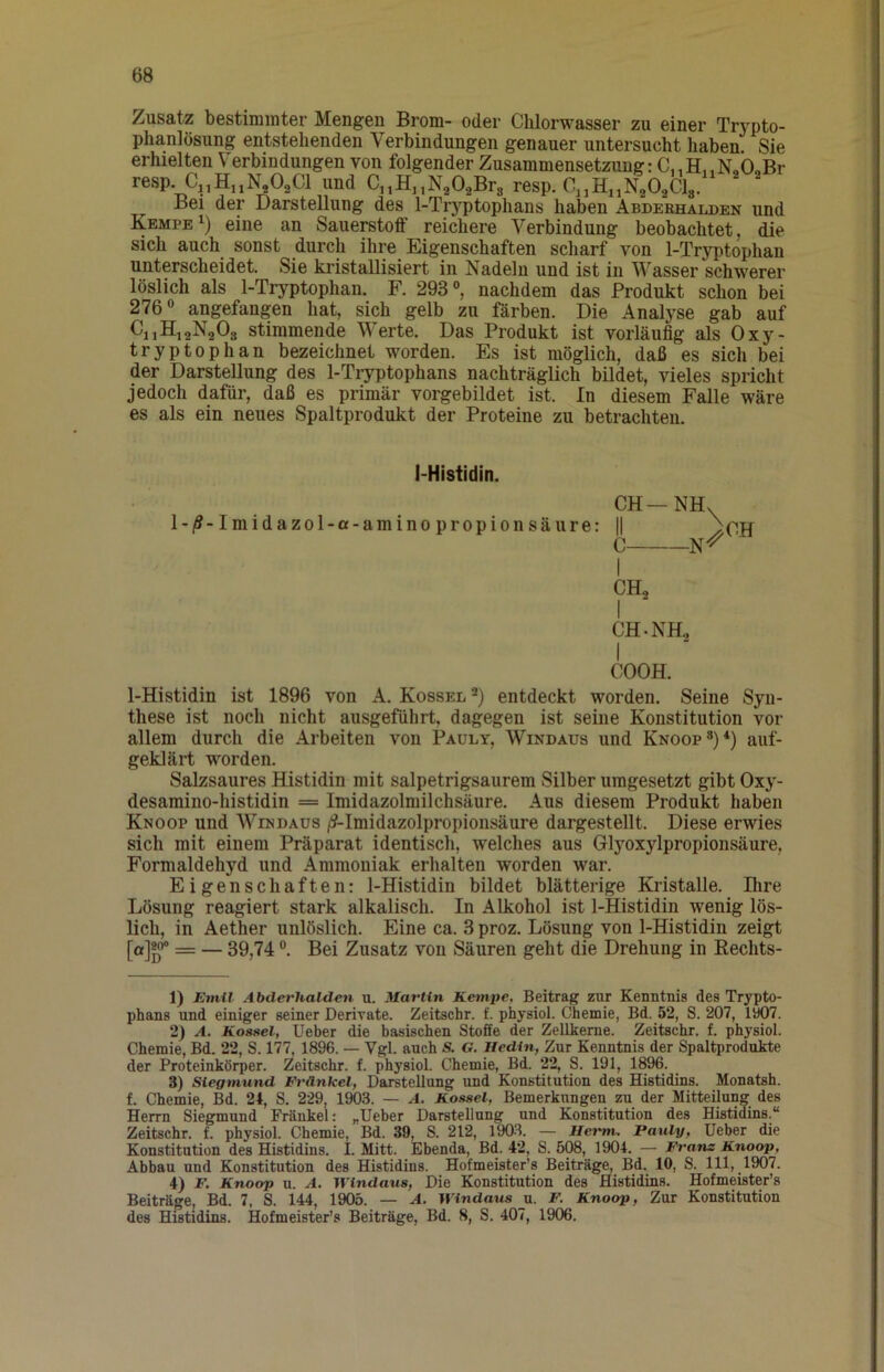 Zusatz bestimmter Mengen Brom- oder Chlorwasser zu einer Tr^’^pto- phanlösung entstehenden Verbindungen genauer untersucht haben. Sie erhielten Verbindungen von folgender Zusammensetzung: No0„Br resp. C^HjiN^OaCl und C^HnNaO^Brs resp. C^jEuNaOaClg. Bei der Darstellung des 1-Tryptophans haben Abderhalden und Kempe^) eine an Sauerstoff reichere Verbindung beobachtet, die sich auch sonst durch ihre Eigraschaften scharf von 1-Tryptophan unterscheidet. Sie kristallisiert in Nadeln und ist in Wasser schwerer löslich als 1-Tryptophan. F. 293°, nachdem das Produkt schon bei 276° angefangen hat, sich gelb zu färben. Die Analyse gab auf CjjHigNaOg stimmende Werte. Das Produkt ist vorläufig als Oxy- tryptophan bezeichnet worden. Es ist möglich, daß es sich bei der Darstellung des 1-Tryptophans nachträglich bildet, vieles spricht jedoch dafür, daß es primär vorgebildet ist. In diesem Falle wäre es als ein neues Spaltprodukt der Proteine zu betrachten. I-Histidin. CH—NH. l-|5-Imidazol-a-aminopropionsäure: || /CH C N^ I CH, I CH. NH, I COOH. 1-Histidin ist 1896 von A. Kossel entdeckt worden. Seine Syn- these ist noch nicht ausgeführt, dagegen ist seine Konstitution vor allem durch die Arbeiten von Pauly, Windaus und Knoop®)*) auf- geklärt worden. Salzsaures Histidin mit salpetrigsaurem Silber umgesetzt gibt Oxy- desamino-histidin = Imidazolmilchsäure. Aus diesem Produkt haben Knoop und Windaus /?-Imidazolpropionsäure dargestellt. Diese erwies sich mit einem Präparat identisch, welches aus Glyoxylpropionsäure, Formaldehyd und Ammoniak erhalten worden war. Eigenschaften: 1-Histidin bildet blätterige Kristalle. Ihre Lösung reagiert stark alkalisch. In Alkohol ist 1-Histidin wenig lös- lich, in Aether unlöslich. Eine ca. 3 proz. Lösung von 1-Histidin zeigt = — 39,74 °. Bei Zusatz von Säuren geht die Drehung in Eechts- 1) Emil Abderhalden u. Martin Kempe, Beitrag zur Kenntnis des Trypto- phans und einiger seiner Derivate. Zeitschr. f. physiol. Chemie, Bd. 52, S. 207, iy07. 2) A. Kossel, Ueber die basischen Stoffe der Zellkerne. Zeitschr. f. physiol. Chemie, Bd. 22, S. 177, 1896. — Vgl. auch & G. Hedin, Zur Kenntnis der Spaltprodukte der Proteinkörper. Zeitschr. f. physiol. Chemie, Bd. 22, S, 191, 1896. 3) Siegmund Fränkel, Darstellung und Konstitution des Histidins. Monatsh. f. Chemie, Bd. 2t, S, 229, 1903. — A. Kossel, Bemerkungen zu der Mitteilung des Herrn Siegmund Fränkel: „Ueber Darstellung und Konstitution des Histidins.“ Zeitschr. f. physiol. Chemie, Bd. 39, S. 212, 190-3. — Herrn. Pauly, Ueber die Konstitution des Histidins. I. Mitt. Ebenda, Bd. 42, S. 508, 1904. — Franz Knoop, Abbau und Konstitution des Histidins. Hofmeister’s Beiträge, Bd. 10, S. 111, 1907. 4) F. Knoop u. A. Windaus, Die Konstitution des Histidins. Hofmeister’s Beiträge, Bd. 7, S. 144, 1905. — A. Windaus u. F. Knoop, Zur Konstitution des Histidins. Hofmeister’s Beiträge, Bd. 8, S. 407, 1906.