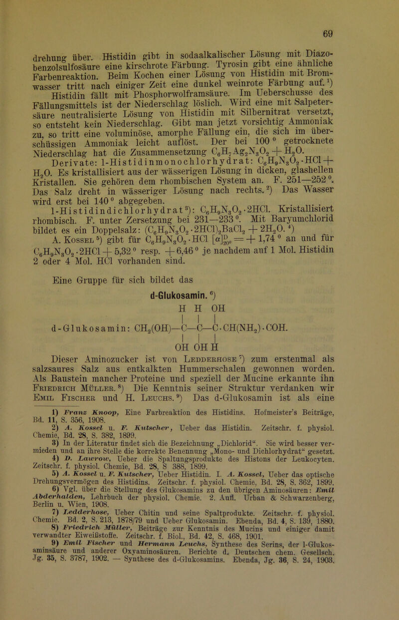 drGliunff über. Histidin ^ibt in sodaalkalischGr Lösung' mit Diazo- benzolsulfosäure eine kirschrote Färbung. Tyrosin gibt eine ähnliche Farbenreaktion. Beim Kochen einer Lösung von HisMin mit Brom- wasser tritt nach einiger Zeit eine dunkel weinrote Färbung auf. ) Histidin fällt mit Phosphorwolframsäure. Im Ueberschusse des Fällungsmittels ist der Niederschlag löslich. Wird eine mit Salpeter- säure neutralisierte Lösung von Histidin mit Silbernitrat versetzt, so entsteht kein Niederschlag. Gibt man jetzt vorsichtig Ammoniak zu, so tritt eine voluminöse, amorphe Fällung ein, die sich im über- schüssigen Ammoniak leicht auflöst. Der bei 100 ® getrocknete Niederschlag hat die Zusammensetzung CeH^AggNgOa + HjO. Derivate: 1-Histidinmonochlorhydrat: CoHaNgOg-HCl-f- HgO. Es kristallisiert aus der wässerigen Lösung in dicken, glashellen Kristallen. Sie gehören dem rhombischen System an. F. 251—252®. Das Salz dreht in wässeriger Lösung nach rechts.^) Das Wasser wird erst bei 140® abgegeben. , ^ 1-Histidindichlorhydrat®): C«H9N30.2• 2HC1. KnstaUisiert rhombisch. F. unter Zersetzung bei 231—233 ®. Mit Baryumchlorid bildet es ein Doppelsalz: (C6H9N3O.2 •2HCl).2BaCl2-j-2H2O. *) A. Kossel®) gibt für CeH9N302-HCl 1,74 ® an und für CeH9N302-2HCl + 5,32® resp. +6,46® je nachdem auf 1 Mol. Histidin 2 oder 4 Mol. HCl vorhanden sind. Eine Gruppe für sich bildet das d-Glukosamin. ®) H H OH I I I d- Glukosamin: CH2(OH)—C—C—C• CH(NH.,)• COH. III OH OHH Dieser Aminozucker ist von Ledderhose ') zum erstenmal als salzsaures Salz aus entkalkten Hummerschalen gewonnen worden. Als Baustein mancher Proteine und speziell der Mucine erkannte ihn Friedrich Müller. *) Die Kenntnis seiner Struktur verdanken wir Emil Fischer und H. Leuchs. ®) Das d-Glukosamin ist als eine 1) Franz Knoop, Eine Farbreaktion des Histidins. Hofmeister’s Beiträge, Bd. 11. S. 356, 1908. 2) A. Kosael u. F. Kutschet', Heber das Histidin. Zeitschr. f. physiol. Chemie, Bd. 28, S. 382, 1899. 3) In der Literatur findet sich die Bezeichnung „Dichlorid“. Sie wird besser ver- mieden und an ihre Stelle die korrekte Benennung „Mono- und Dichlorhydrat“ gesetzt. 4) D. Lawrow, Heber die Spaltungsprodukte des Histons der Leukocyten. Zeitschr. f. physiol Chemie, Bd. 28, S 388, 1899. 5) A. Kossel n. F, Kutscher, Heber Histidin. I. A. Kossel, Heber das optische Drehungsvermögen des Histidins. Zeitschr. f. physiol. Chemie, Bd. 28, S. 362, 1899. 6) Vgl. über die Stellung des Glukosamins zu den übrigen Aminosäuren: Emil Abderhalden, Lehrbuch der physiol. Chemie. 2. Aufl. Hrban & Schwarzenberg, Berlin u. Wien, 1908. 7) Ledderhose, Heber Chitin und seine Spaltprodukte. Zeitschr. f. physiol. Chemie. Bd. 2, S. 213, 1878/79 und Heber Glukosamin. Ebenda, Bd. 4, S. 139, 1880. 8) Friedrich Müller, Beiträge zur Kenntnis des Mucins und einiger damit verwandter Eiweißstoäe. Zeitschr. f. Biol, Bd. 42 S. 468, 1901. 9) Emil Fischer und Hermann Leuchs, Synthese des Serins, der 1-Glukos- aminsäure und anderer Oxyaminosäuren. Berichte d. Deutschen ehern. Gesellsch. Jg. 35, S. 3787, 1902. — Synthese des d-Glukosamins. Ebenda, Jg. 36, S. 24, 1903.