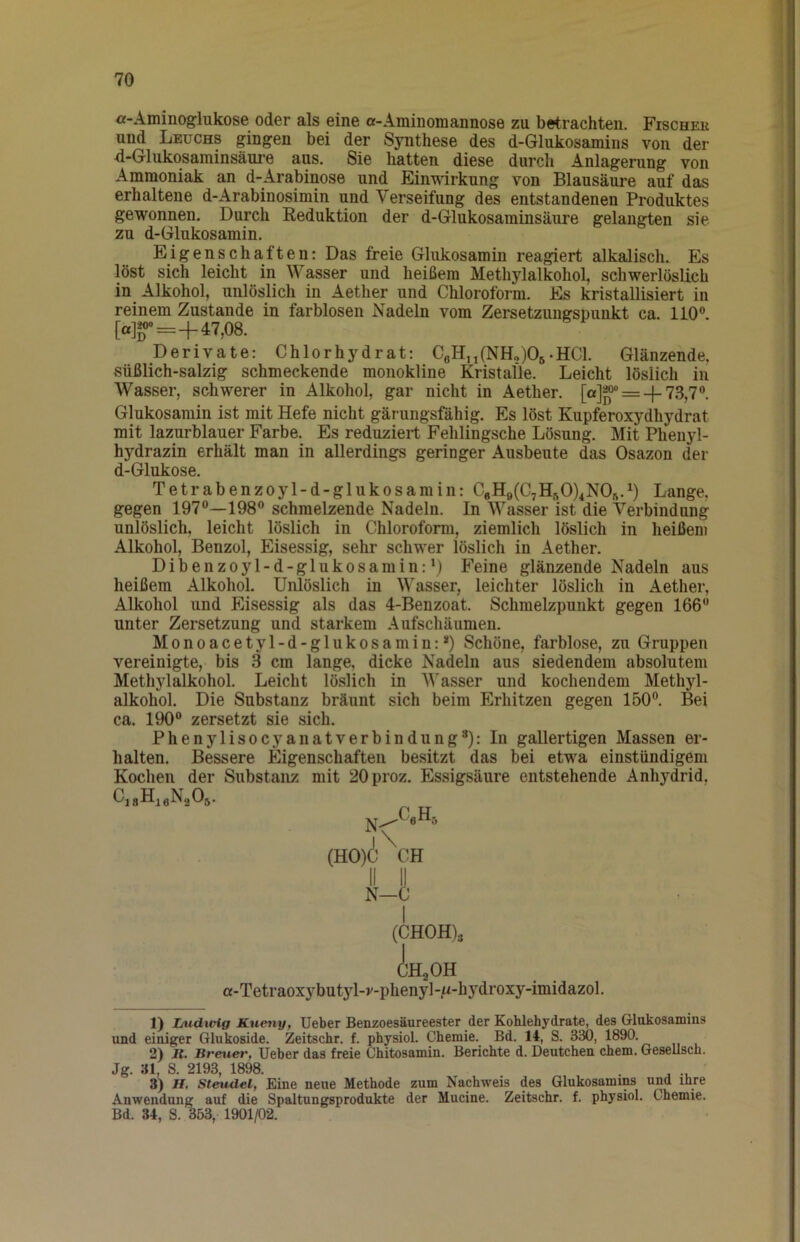 ! 70 a-Aminoglukose oder als eine a-Aminomannose zu betrachten. Fischek und Leuchs gingen bei der Synthese des d-Glukosamins von der d-Glukosaminsäure aus. Sie hatten diese durcli Anlagerung von Ammoniak an d-Arabinose und Einwirkung von Blausäure auf das erhaltene d-Arabinosimin und Verseifung des entstandenen Produktes gewonnen. Durch Keduktion der d-Glukosaminsäure gelangten sie zu d-Glukosamin. Eigenschaften: Das freie Glukosamin reagiert alkalisch. Es löst sich leicht in Wasser und heißem Methylalkohol, schwerlöslich in Alkohol, unlöslich in Aether und Chloroform. Es kristallisiert in reinem Zustande in farblosen Nadeln vom Zersetzungspunkt ca. 110®. [«]«»=+47,08. Derivate: Chlorhydrat: CßH,i(NH„)05-HCl. Glänzende, süßlich-salzig schmeckende monokline Kristalle. Leicht löslich in Wasser, schwerer in Alkohol, gar nicht in Aether. [a]g^== +73,7« Glukosamin ist mit Hefe nicht gärungsfähig. Es löst Kupferoxydhydrat mit lazurblauer Farbe. Es reduziert Fehlingsche Lösung. Mit Phenyl- hydrazin erhält man in allerdings geringer Ausbeute d^as Osazon der d-Glukose. Tetrabenzoyl-d-glukosamin: CeH9(C7Hft0)4N05.^) Lange, gegen 197®—198® schmelzende Nadeln. In Wasser ist die Verbindung unlöslich, leicht löslich in Chloroform, ziemlich löslich in heißem Alkohol, Benzol, Eisessig, sehr schwer löslich in Aether. Dibenzoyl-d-glukosamin:\) Feine glänzende Nadeln aus heißem Alkohol. Unlöslich in Wasser, leichter löslich in Aether, Alkohol und Eisessig als das 4-Benzoat. Schmelzpunkt gegen 166® unter Zersetzung und starkem Aufschäumen. Monoacetyl-d-glukosamin:*) Schöne, farblose, zu Gruppen vereinigte, bis 3 cm lange, dicke Nadeln aus siedendem absolutem Methylalkohol. Leicht löslich in Wasser und kochendem Methyl- alkohol. Die Substanz bräunt sich beim Erhitzen gegen 150®. Bei ca. 190® zersetzt sie sich. Phenylisocyanatverbindung*): In gallertigen Massen er- halten. Bessere Eigenschaften besitzt das bei etwa einstündigem Kochen der Substanz mit 20proz. Essigsäure entstehende Anhydrid, 1) Ludwig Kueny, lieber Benzoesäureester der Kohlehydrate, des Glukosamins und einiger Glukoside. Zeitschr. f. physiol. Chemie. Bd. 14, S. 330, 1890. 2) It. Breuer, Ueber das freie Chitosamin. Berichte d. Deutchen ehern. Gesellsch. Jg. 31, S. 2193, 1898. 3) H. Steudel, Eine neue Methode zum Nachweis des Glukosamins und ihre Anwendung auf die Spaltungsprodukte der Mucine. Zeitschr. f. physiol. Chemie. Bd. 34, S. 353, 1901/02. II II N—C a-Tetraoxybutyl-v-phenyl-/u-hydroxy-imidazol.