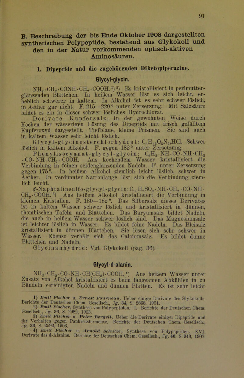 B. Beschreibung der bis Ende Oktober 1908 dargestellten synthetischen Polypeptide, bestehend aus Glykokoll und den in der Natur vorkommenden optisch-aktiven Aminosäuren. 1. Dipeptide und die zugehörenden Diketopiperazine. Glycyl-glycin. NHg • CHg • CONH • CH„ • COOH. Es kristallisiert in perlmutter- glänzenden Blättchen. In heißem Wasser löst es sich leicht, er- heblich schwerer in kaltem. In Alkohol ist es sehr schwer löslich, in Aether gar nicht. F. 215—220 unter Zersetzung. Mit Salzsäure bildet es ein in dieser schwer lösliches Hydrochlorat. Derivate: Kupfersalz: In der gewohnten Weise durch Kochen der wässerigen Lösung des Dipeptids mit frisch gefälltem Kupferoxyd dargesteUt. Tiefblaue, kleine Prismen. Sie sind auch in kaltem Wasser sehr leicht löslich. Glycyl-glycinesterchlorhydrat: CßHjaOgNgjIICl. Schwer löslich in kaltem Alkohol. F. gegen 182® unter Zersetzung. Phenylisocyanat-glycyl-glycin; CoHg • NH • CO • NH • CHg • CO • NH • CH.2 • COOH. Aus kochendem Wasser kristallisiert die Verbindung in feinen seidenglänzenden Nadeln. F. unter Zersetzung gegen 175®. In heißem Alkohol ziemlich leicht löslich, schwer in Aether. In verdünnter Natronlauge löst sich die Verbindung ziem- lich leicht. /?-Naphtalinsulfo-glycyl-glycin:Cj „H^SOg -NH-CH.^ -CO-NH- CHg-COOH. ®) Aus heißem Alkohol kristallisiert die Verbindung in kleinen Kristallen. F. 180—182®. Das Sübersalz dieses Derivates ist in kaltem Wasser schwer löslich und kristallisiert in dünnen, rhombischen Tafeln und Blättchen. Das Baryumsalz bildet Nadeln, die auch in heißem Wasser schwer löslich sind. Das Magnesiumsalz ist leichter löslich in Wasser. Es bildet feine Nadeln. Das Bleisalz kristallisiert in dünnen Blättchen. Sie lösen sich sehr schwer in Wasser. Ebenso verhält sich das Calciumsalz. Es bildet dünne Blättchen und Nadeln. Glycinanhydrid: Vgl. Glykokoll (pag. 36). Glycyl-d-alanin. NHg.CHg.C0.NH.CH(CB[3).C00H.‘‘) Aus heißem Wasser unter Zusatz von Alkohol kristallisiert es beim langsamen Abkühlen in zu Bündeln vereinigten Nadeln und dünnen Platten. Es ist sehr leicht 1) Emil Fischer u. Ernest Fourneati, Ueber einige Derivate des Glykokolls. Berichte der Deutschen Chem. Gesellsch., Jg. 34, S. 2868, 1901. 2) Emil Fischet', Synthese von Polypeptiden. I. Berichte der Deutschen Chem. Goselisch., Jg. 36, S. 2982, 1903. :3) Emil Fischer u. Peter Bergeil, Ueber die Derivate einiger Dipeptide und ihr Verhalten gegen Pankreasfermente. Berichte der Deutschen Chem. Gesellsch., Jg. 36, S. 2592, 1903. 4) Emil Fischer n. Arnold Schulze, Synthese von Polypeptiden. XVI. Derivate des d-Alanins. Berichte der Deutschen Chem. Gesellsch., Jg. 40, S. 943, 1907.