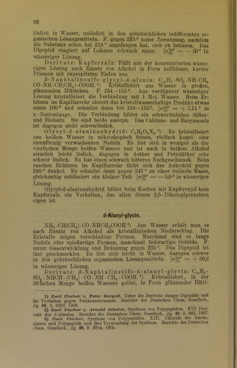 löslich in Wasser, unlöslich in den gebräuchlichen indifferenten or- gpischen Lösungsmitteln. F. gegen 233 “ unter Zersetzung, nachdem die Substanz schon bei 218angefangen hat, sich zu bräunen. Das Dipeptid reagiert auf Lakmus schwach sauer. = —50” in wässeriger Lösung. Derivate: Kupfersalz: Fällt aus der konzentrierten wässe- rigen Lösung nach Zusatz von Alkohol in Form hellblauer, kurzer Ih’ismen mit zugespitzten Enden aus. /?-N aphtalinsulfo-glycyl-d-alanin: CjoH, -SOg-NH-CH, C0-NH-CH(CH3)-C00H. Kristallisiert aus Wasser in großen, glänzenden Blättchen. F. 154—155”. Aus verdünnter wässeriger Lösung kristallisiert die Verbindung mit 1 Mol. Wasser. Beim Er- hitzen im Kapillarrohr sintert das kristaUwasserhaltige Produkt €twas unter 100® und schmilzt dann bei 154—155”. [a]^^“ = -j-T^ii» in n-Natronlauge. Die Verbindung bildet ein schwerlösliches Silber- nnd Bleisalz. Sie sind beide amorph. Das Calcium- und Baryurasalz ist dagegen nicht schwerlöslich. Glycyl-d-alaninanhydrid: C5Hg0.2N2.^) Es kristallisiert aus heißem Wasser in mikroskopisch feinen, vielfach kugel- oder sternförmig vemachsenen Nadeln. Es löst sich in weniger als der vierfachen Menge heißen Wassers und ist auch in heißem Alkohol ziemlich leicht löslich, dagegen in Aether und Petroläther sehr schwer löslich. Es hat einen schwacli bitteren Nachgeschmack. Beim raschen Erhitzen im Kapillarrohr färbt sich das Anhydrid gegen 240 ” dunkel. Es schmilzt dann gegen 247 ” zu einer dunkeln Masse, gleichzeitig sublimiert ein kleiner Teil. [a]g*® = — 5,0” in wässeriger Lösung. Glycyl-d-alaninanhydrid bildet beim Kochen mit Kupferoxyd kein Kupfersalz, ein Verhalten, das allen diesen 2,5-Diketopiperazinen eigen ist. d-Alanyl-glycin. NH.2-CH(CH8)-C0-NHCH2C00H®) Aus Wasser erhält man es nach Zusatz von Alkohol als kristallinischen Niederschlag. Die Kristalle zeigen verschiedene Formen. Manchmal sind es lange Nadeln oder spießartige Formen, manchmal federartige Gebilde. F. unter Gasentwicklung und Bräunung gegen 235”. Das Dipeptid ist fast geschmacklos. Es löst sich leicht in Wasser, dagegen schwer in den gebräuchlichen organischen Lösungsmitteln. [a]‘g>° = -f- 50,2 in wässeriger Lösung. Derivate: /^-Naphtalinsulfo-d-alanyl-glycin: SO2 • NHCH. (CHg). CO • NH • CHa • COOH. Kristallisiert, in der 50 fachen Menge heißen Wassers gelöst, in Form glänzender Blätt- 1) Emil Fischer u. Peter Bergell, lieber die Derivate einiger Dipeptide und ihr Verhalten gegen Pankreasfermente. Berichte der Deutschen Chem. Gesellsch., Jg. 36, S. 2592, 1903. ^ . 2) Emil Fischer u. Arnold Schulze, Synthese von Polypeptiden. XVI. Deri- vate des d-Alanins. Berichte der Deutschen Chem. Gesellsch., Jg. 40, S. 943, 1W7. 3) Emil Fischer, Synthese von Polypeptiden. XUI. Chloride der Amino- säuren und Polypeptide und ihre Verwendung zur Synthese. Berichte der Deutschen Chem. Gesellsch., Jg. 38, S. 2914, 1905.