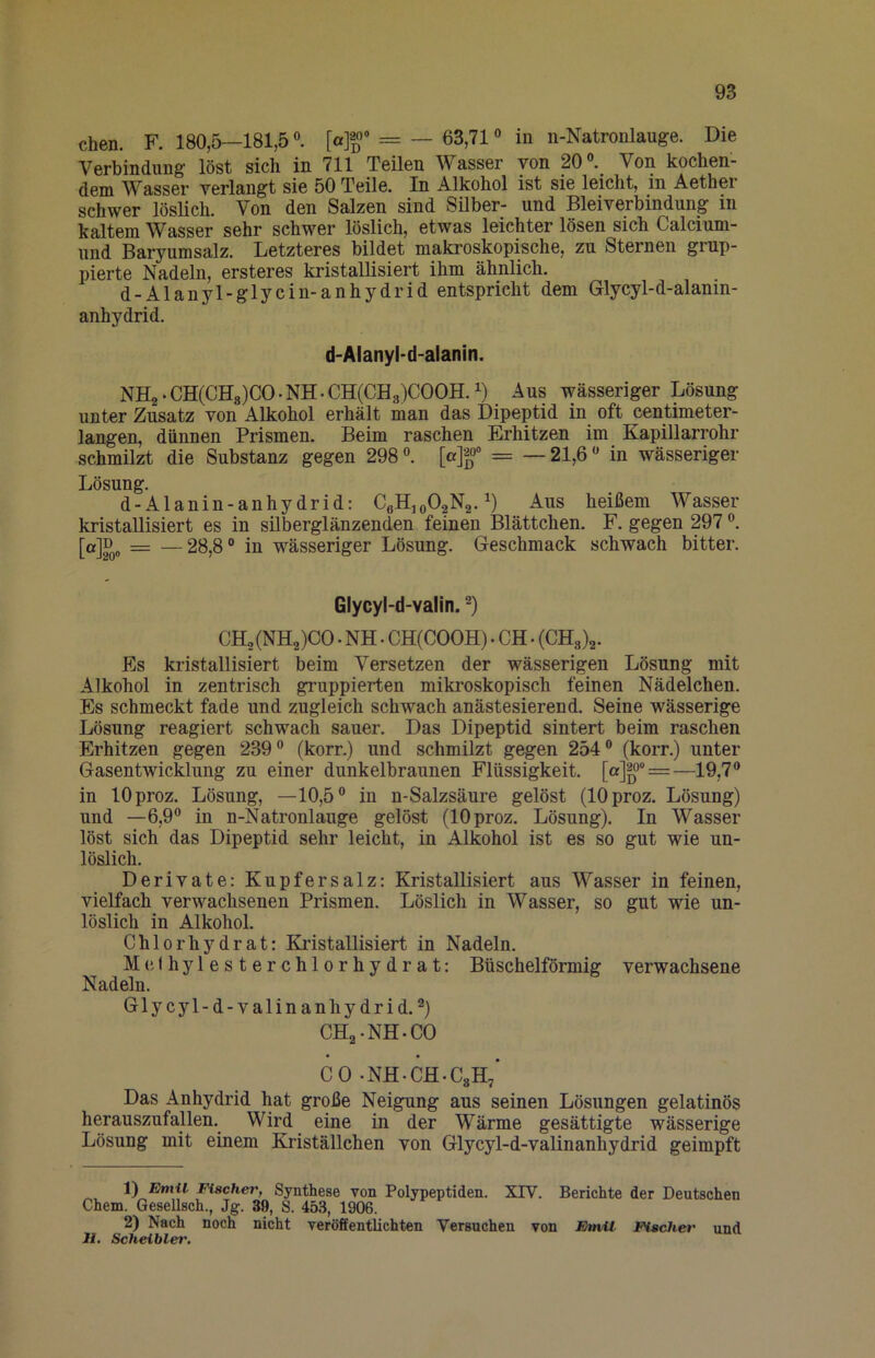 Chen. F. 180,5—181,5«. = —63,71« in n-Natronlauge. Die Verbindung löst sich in 711 Teilen Wasser von 20«._ Von kochen- dem Wasser verlangt sie 50 Teile. In Alkohol ist sie leicht, in Aether schwer löslich. Von den Salzen sind Silber- und Bleiverbindung in kaltem Wasser sehr schwer löslich, etwas leichter lösen sich Calcium- und Baryumsalz. Letzteres bildet makroskopische, zu Sternen grup- pierte Nadeln, ersteres kristallisiert ihm ähnlich. d-Alanyl-glycin-anhydrid entspricht dem Glycyl-d-alanin- anhydrid. d-Alanyl-d-alanin. NH2-CH(CH8)CO.NH.CH(CH3)COOH.i) Aus wässeriger Lösung unter Zusatz von Alkohol erhält man das Dipeptid in oft centimeter- langen, dünnen Prismen. Beim raschen Erhitzen im Kapillarrohr schmilzt die Substanz gegen 298«. [«]|« = —21,6« in wässeriger Lösung. d-Alanin-anhydrid: CeHjoO^Na.^) Aus heißem Wasser kristallisiert es in silberglänzenden feinen Blättchen. F. gegen 297«. [a]ß„ = —28,8° in wässeriger Lösung. Geschmack schwach bitter. Glycyl-d-valin. CHo(NH2)00 . NH. CH(COOH) • CH • Es kristallisiert beim Versetzen der wässerigen Lösung mit Alkohol in zentrisch gruppierten mikroskopisch feinen Nädelchen. Es schmeckt fade und zugleich schwach anästesierend. Seine wässerige Lösung reagiert schwach sauer. Das Dipeptid sintert beim raschen Erhitzen gegen 239« (korr.) und schmilzt gegen 254« (korr.) unter Gasentwicklung zu einer dunkelbraunen Flüssigkeit. [a]20“ = —19 in lOproz. Lösung, —10,5« in n-Salzsäure gelöst (lOproz. Lösung) und —6,9« in n-Natronlauge gelöst (lOproz. Lösung). In Wasser löst sich das Dipeptid sehr leicht, in Alkohol ist es so gut wie un- löslich. Derivate: Kupfersalz: Kristallisiert aus Wasser in feinen, vielfach verwachsenen Prismen. Löslich in Wasser, so gut wie un- löslich in Alkohol. Chlorhydrat: Kristallisiert in Nadeln. McJhylesterchlorhydrat: Büschelförmig verwachsene Nadeln. Glycyl-d-valinanhydrid. ^) CHa-NH-CO CO -NH-CH-CgH/ Das Anhydrid hat große Neigung aus seinen Lösungen gelatinös herauszufallen. Wird eine in der Wärme gesättigte wässerige Lösung mit einem Kriställchen von Glycyl-d-valinanhydrid geimpft 1) Emil Fischer, Synthese von Polypeptiden. XIV. Berichte der Deutschen Chem. Qesellsch., Jg. 39, S. 453, 1906. 2) Nach noch nicht veröffentlichten Versuchen von Emil Fischer und II, Scheibler.