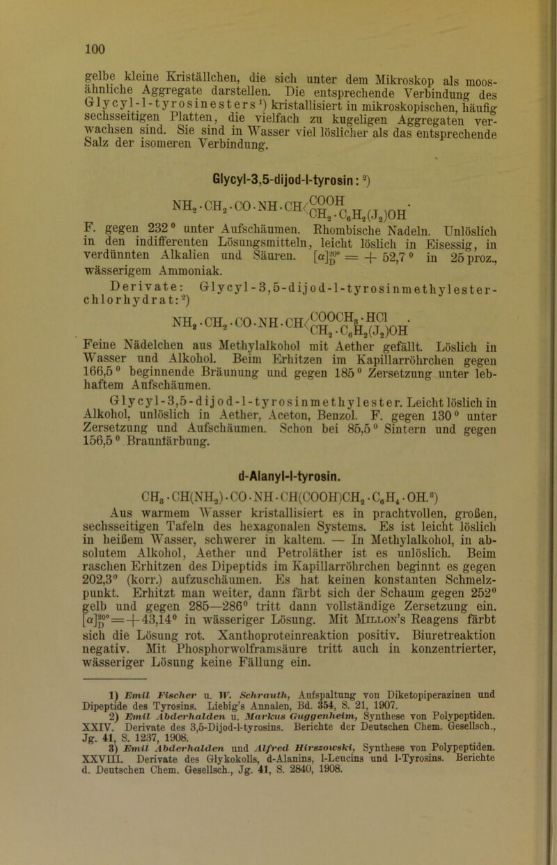 gelbe kleine Kriställchen, die sich unter dem Mikroskop als moos- ähnliche Aggregate darstellen. Die entsprechende Verbindung des ^lycyl-l-tyrosinesters^) kristallisiert in mikroskopischen, häufig sechsseitigen Platten, die vielfach zu kugeligen Aggregaten ver- wachsen sind. Sie sind in Wasser viel löslicher als das entsprechende Salz der isomeren Verbindung. GlycyI-3,5-dijod-l-tyrosin: nh,.ch,.co.nh.ch<coot^^^^^^^^. F. gegen 232® unter Aufschäumen. Rhombische Nadeln. Unlöslich in den indifferenten Lösungsmitteln, leicht löslich in Eisessig, in verdünnten Alkalien und Säuren, [a]^ = -f 52,7« in 25 proz., wässerigem Ammoniak. Derivate: Grlycyl-3,5-dijod-l-tyrosinmethylester- chlorhydrat:-) NH.. CH.. CO. NH. CH<“0CH^- Feine Nädelchen aus Methylalkohol mit Aether gefällt. Löslich in W asser und Alkohol. Beim Erhitzen im Kapillarröhrchen gegen 166,5 ® beginnende Bräunung und gegen 185 ® Zersetzung unter leb- haftem Aufschäumen. Glycyl-3,5-dijod-l-tyrosinmethylester. Leicht löslich in Alkohol, unlöslich in Aether, Aceton, Benzol. F. gegen 130® unter Zersetzung und Aufschäumen. Schon bei 85,5® Sintern und gegen 156,5® Braunlärbung. d-Alanyl-l-tyrosin. CHg • CH(NHa). CO. NH • CH(COOH)CH2 • CeH, • OH.«) Aus warmem Wasser kristallisiert es in prachtvollen, großen, sechsseitigen Tafeln des hexagonalen Systems. Es ist leicht löslich in heißem Wasser, schwerer in kaltem. — In Methylalkohol, in ab- solutem Alkohol, Aether und Petroläther ist es unlöslich. Beim raschen Erhitzen des Dipeptids im Kapillarröhrchen beginnt es gegen 202,3® (korr.) aufzuschäumen. Es hat keinen konstanten Schmelz- punkt. Erhitzt man weiter, dann färbt sich der Schaum gegen 252® gelb und gegen 285—286® tritt dann vollständige Zersetzung ein. [a]^°® = -1-43,14® in wässeriger Lösung. Mit Millon’s Reagens färbt sich die Lösung rot. Xanthoproteinreaktion positiv. Biuretreaktion negativ. Mit Phosphorwolframsäure tritt auch in konzentrierter, wässeriger Lösung keine Fällung ein. 1) Emil Fischet' u. W. Schrauth, Aufspaltung von Diketopiperazinen und Dipeptide des Tyrosins. Liebig’s Annalen, Bd. 354, S. 21, 1907. 2) Etnil Abderhalden n. Marktts dnggenhetm, Synthese von Polypeptiden. XXIV. Derivate des 3,5-Dijod-l-tyrosins. Berichte der Deutschen Chem. Gesellsch., Jg. 41, S. 1237, 1908. 3) Etnil Abderhalden und Alfred Hirszowski, Synthese von Polypeptiden. XXVIII. Derivate des Glykokolls, d-Alanins, l-Leucins und 1-Tyrosins. Berichte d. Deutschen Chem. GeseUsch., Jg. 41, S. 2840, 1908.