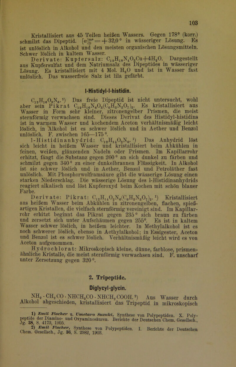 Kristallisiert aus 45 Teilen heißen Wassers. Gegen 178® (korr.) schmilzt das Dipeptid. [a]«®* = + 32,0 ® in wässeriger Lösung. Es ist unlöslich in Alkohol und den meisten organischen Lösungsmitteln. Schwer löslich in kaltem Wasser. Derivate: Kupfersalz: C12H18N4O8CU+4H2O. Dargestellt aus Kupfersulfat und dem Natriumsalz des Dipeptides in wässeriger Lösung. Es kristallisiert mit 4 Mol. HgO und ist in Wasser fast unlöslich. Das wasserfreie Salz ist lila gefärbt. l-Histidyl-l-histidin. CiaHieOsNc.^) Das freie Dipeptid ist nicht untersucht, wohl aber sein Pikrat Ci2H,6N603(CeIl3N307)2- Es kristallisiert aus Wasser in Form sehr kleiner, zitronengelber Prismen, die meist sternförmig verwachsen sind. Dieses Derivat des Histidyl-histidins ist in warmem Wasser und kochendem Aceton verhältnismäßig leicht löslich, in Alkohol ist es schwer löslich und in Aether und Benzol unlöslich. F. zwischen 165—175®. 1-Histidinanhydrid: CJ2H14O2N3. Das Anhydrid löst sich leicht in heißem Wasser und kristallisiert beim Abkühlen in feinen, weißen, glänzenden Nadeln oder Prismen. Im Kapillarrohr erhitzt, fängt die Substanz gegen 260 ® an sich dunkel zu färben und schmilzt gegen 340 ® zu einer dunkelbraunen Flüssigkeit. In Alkohol ist sie schwer löslich und in Aether, Benzol und Petroläther fast unlöslich. Mit Phosphorwolframsäure gibt die wässerige Lösung einen starken Niederschlag. Die wässerige Lösung des 1-Histidinanhydrids reagiert alkalisch und löst Kupferoxyd beim Kochen mit schön blauer Farbe. Derivate: Pikpt: C,2Hj402Ng(CeIl3N307)2. Kristallisiert aus heißem Wasser beim Abkühlen in zitronengelben, flachen, spieß- artigen Kristallen, die vielfach sternförmig vereinigt sind. Im KapiUar- rohr erhitzt beginnt das Pikrat gegen 235® sich braun zu färben und zersetzt sich unter Aufschäumen gegen 255®. Es ist in kaltem Wasser schwer löslich, in heißem leichter. In Methylalkohol ist es noch schwerer löslich, ebenso in Aethylalkohol; in Essigester, Aceton und Benzol ist es schwer löslich. Verhältnismäßig leicht wird es von Aceton aufgenommen. Hydrochlorat: Mikroskopisch kleine, dünne, farblose, prismen- ähnliche Kristalle, die meist sternförmig verwachsen sind. F. unscharf unter Zersetzung gegen 320®. 2. Tripeptide. Diglycyl-glycin. NH^-CHsCO-NHCHjOO-NHCH^COOHJ) Aus Wasser durch Alkohol abgeschieden, kristallisiert das Tripeptid in miki’oskopisch t) u. Umetavo Suzuki, Synthese von Polypeptiden. X. Poh'- peptide der Diaimno- und Oxyaminosäuren. Berichte der Deutschen Chem. Gesellsch., .Jg. öo, 0. 41 <0, laUö. Phn Polypeptiden. I. Berichte der Deutschen Chem. Gesellsch., Jg. 36, S. 2982, 1903.