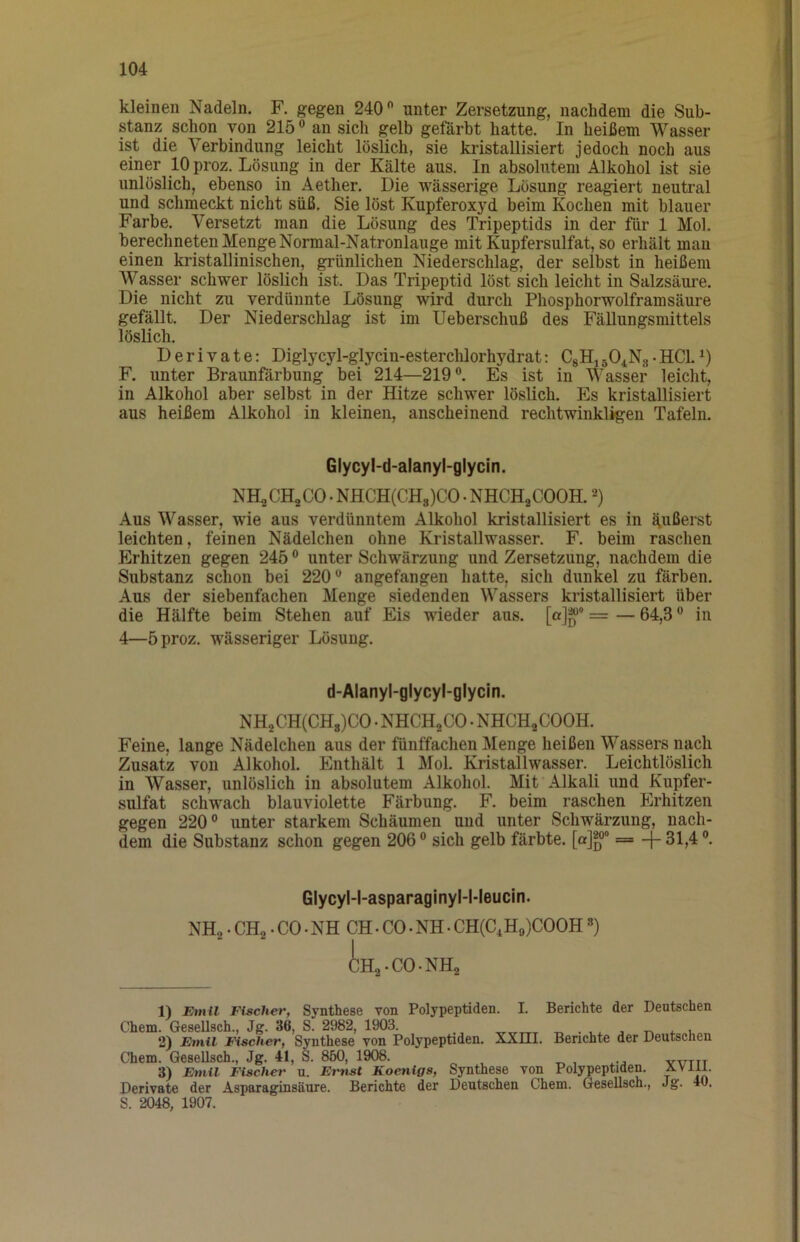 kleinen Nadeln. F. gegen 240 unter Zersetzung, nachdem die Sub- stanz schon von 215 an sich gelb gefärbt hatte. In heißem Wasser ist die Verbindung leicht lösHch, sie kristallisiert jedoch noch aus einer 10 proz. Lösung in der Kälte aus. In absolutem Alkohol ist sie unlöslich, ebenso in Aether. Die wässerige Lösung reagiert neutral und schmeckt nicht süß. Sie löst Kupferoxyd beim Kochen mit blauer Farbe. Versetzt man die Lösung des Tripeptids in der für 1 Mol. berechneten Menge Normal-Natronlauge mit Kupfersulfat, so erhält mau einen kristallinischen, grünlichen Niederschlag, der selbst in heißem Wasser schwer löslich ist. Das Tripeptid löst sich leicht in Salzsäui'e. Die nicht zu verdünnte Lösung wird durch Phosphorwolframsäure gefällt. Der Niederschlag ist im Ueberschuß des FäUungsmittels löslich. Derivate: Diglycyl-glycin-esterclilorhydrat: CgHigOiNg-HCl. F. unter Braunfärbung bei 214—219. Es ist in Wasser leicht, in Alkohol aber selbst in der Hitze schwer löslich. Es kristallisiert aus heißem Alkohol in kleinen, anscheinend rechtwinkligen Tafeln. Glycyl-d-alanyl-glycin. NH2CH2CO. NHCH(CHg)CO • NHCHgCOOH. Aus Wasser, wie aus verdünntem Alkohol kristallisiert es in äußerst leichten, feinen Nüdelchen ohne Kristallwasser. F. beim raschen Erhitzen gegen 245 unter Schwärzung und Zersetzung, nachdem die Substanz schon bei 220 angefangen hatte, sich dunkel zu färben. Aus der siebenfachen Menge siedenden Wassers kristallisiert über die Hälfte beim Stehen auf Eis wieder aus. [o]**® = — 64,3 in 4—5 proz. wässeriger Lösung. d-Alanyl-glycyl-glycin. NH2CH(CHg)CO. NHCH2CO. NHCHjCOOH. Feine, lange Nüdelchen aus der fünffachen Menge heißen Wassers nach Zusatz von Alkohol. Enthält 1 Mol. KristalIwasser. Leichtlöslich in Wasser, unlöslich in absolutem Alkohol. Mit Alkali und Kupfer- sulfat schwach blauviolette Färbung. F. beim raschen Erhitzen gegen 220 unter starkem Schäumen und unter Schwärzung, nach- dem die Substanz schon gegen 206 sich gelb färbte, [a]®“ = -f 31,4 ®. Glycyl-l-asparaginyl-Meucin. NH2. CH2. CO. NH CH. CO. NH • CH(C,Hg)COOH») iHa-CO-NH2 1) Emil Tischer, Synthese von Polypeptiden. I. Berichte der Deutschen Chem. GeseUsch., Jg. 36, S. 2982, 1903. ^ ^ ^ , 2) Emil FischeTf Syuthese von Polypeptiden. XXIII. Berichte der Deutschen Chem. GeseUsch., Jg. 41, S. 860, 1908. „ , 1 yvttt 3) Etnil Tischer n. Emst Koenigs, Synthese von Polypeptiden. Derivate der Asparaginsänre. Berichte der Deutschen Chem. GeseUsch., Jg. 40. S. 2048, 1907.