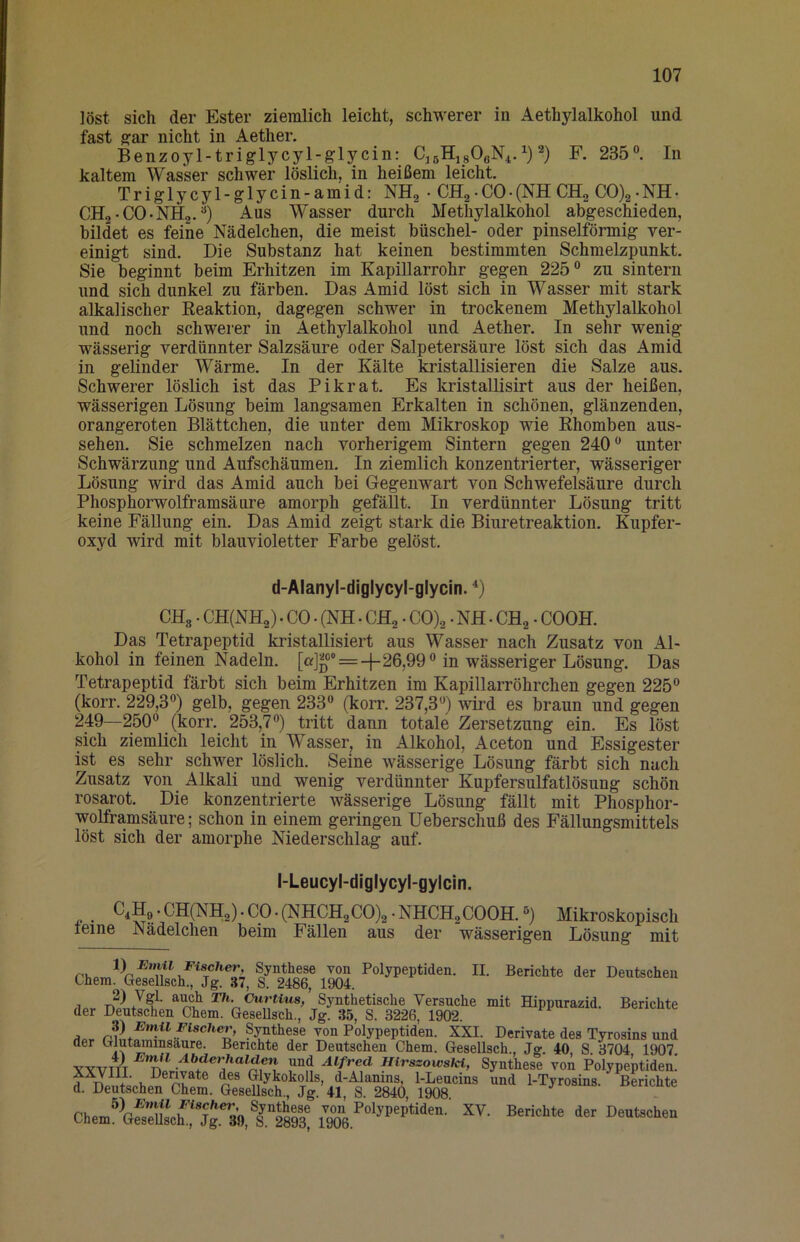 löst sich der Ester ziemlich leicht, schwerer in Aethylalkohol und fast g;ar nicht in Aether. Benzoyl-triglycyl-glycin: Cj6Hj80aN4.i) R 235. In kaltem Wasser schwer löslich, in heißem leicht Triglycyl-glycin-amid: NHg • CHg• CO• (NH CHg CO)2• NH• CHg-CO-NHa.) Aus Wasser durch Methylalkohol abgeschieden, bildet es feine Nüdelchen, die meist büschel- oder pinselförmig ver- einigt sind. Die Substanz hat keinen bestimmten Schmelzpunkt. Sie beginnt beim Erhitzen im Kapillarrohr gegen 225 zu sintern und sich dunkel zu färben. Das Amid löst sich in Wasser mit stark alkalischer Keaktion, dagegen schwer in trockenem Methylalkohol und noch schwerer in Aethylalkohol und Aether. In sehr wenig- wässerig verdünnter Salzsäure oder Salpetersäure löst sich das Amid in gelinder Wärme. In der Kälte kristallisieren die Salze aus. Schwerer löslich ist das Pikrat. Es kristallisirt aus der heißen, wässerigen Lösung beim langsamen Erkalten in schönen, glänzenden, orangeroten Blättchen, die unter dem Mikroskop wie Ehomben aus- sehen. Sie schmelzen nach vorherigem Sintern gegen 240 unter Schwärzung und Aufschäumen. In ziemlich konzentrierter, wässeriger Lösung wird das Amid auch bei Gegenwart von Schwefelsäure durch Phosphorwolframsäure amorph gefällt. In verdünnter Lösung tritt keine FäUung ein. Das Amid zeigt stark die Biuretreaktion. Kupfer- oxyd wird mit blauvioletter Farbe gelöst. d-Alanyl-diglycyl-glycin. CHg. CH(NH2) . CO. (NH. CH2 • CO)2 • NH • CH^ • COOH. Das Tetrapeptid kristallisiert aus Wasser nach Zusatz von Al- kohol in feinen Nadeln. = 26,99 in wässeriger Lösung. Das Tetrapeptid färbt sich beim Erhitzen im Kapillarröhrchen gegen 225 (korr. 229,3) gelb, gegen 233 (korr. 237,3) wird es braun und gegen 249—250 (korr. 253,7) tritt dann totale Zersetzung ein. Es löst sich ziemlich leiclit in Wasser, in Alkohol, Aceton und Essigester ist es sehr schwer löslich. Seine wässerige Lösung färbt sich nach Zusatz von Alkali und wenig verdünnter Kupfersulfatlösung schön rosarot. Die konzentrierte wässerige Lösung fällt mit Phosphor- wolframsäure; schon in einem geringen Ueberschuß des Fällungsmittels löst sich der amorphe Niederschlag auf. l-Leucyl-diglycyl-gylcIn. C^Hp • CH(NH2) • cp • (NHCH2 00)2 • NHCH2 COOH.) Mikroskopisch teine Nüdelchen beim Fällen aus der wässerigen Lösung mit Polypeptiden. II. Berichte der Deutschen Ohem. Gesellsch., Jg. 37, S. 2486, 1904. Th. Ourtius, Synthetische Versuche mit Hippurazid. Berichte der Deutschen Chem. GeseUsch., Jg. 35, S. 3226, 1902. ap, Synthese von Polypeptiden. XXI. Derivate des Tyrosins und der Glutaminsäure. Berichte der Deutschen Chem. Gesellsch., Jo-. 40 S 3704 1907 Abderhalden und Alfred HirszowsM, Synthese voA Polypeptiden! d. tatschen' Chem^SchTÄlltet Berichte der Dentechen