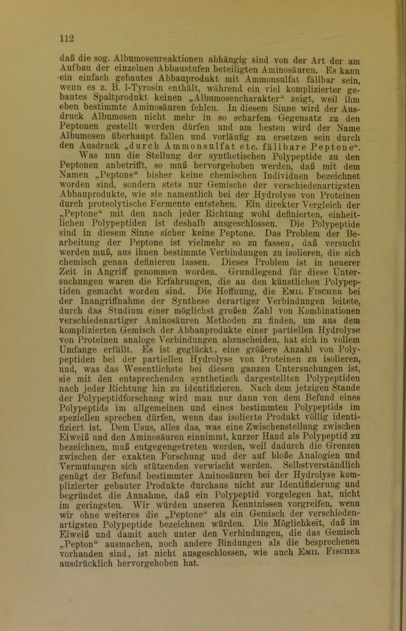 daß die sog. Albumosenreaktioneii abhängig sind von der Art der am Aufbau der einzelnen Abbaustufen beteiligten Aminosäuren. Es kann ■ein einfach gebautes Abbauprodukt mit Ammonsulfat fällbar sein, wenn es z. B. 1-Tyrosin enthält, während ein viel komplizierter ge- bautes Spaltprodukt keinen „Albumosencharaktei”* zeigt, weil ihm eben bestimmte Aminosäuren fehlen. In diesem Sinne wird der Aus- druck Albumosen nicht mehr in so scharfem Gegensatz zu den Peptonen gestellt werden dürfen und am besten wird der Name Albumosen überhaupt fallen und vorläufig zu ersetzen sein durch den Ausdruck „durch Ammonsulfat etc. fällbare Peptone“. Was nun die Stellung der synthetischen Polypeptide zu den Peptonen anbetrifft, so muß hervorgehoben werden, daß mit dem Namen „Peptone“ bisher keine chemischen Individuen bezeichnet worden sind, sondern stets nur Gemische der verschiedenartigsten Abbauprodukte, wie sie namentlich bei der Hydrolyse von Proteinen durch proteolytische Fermente entstehen. Ein direkter Vergleich der „Peptone“ mit den nach jeder Richtung wohl definierten, einheit- lichen Polypeptiden ist deshalb ausgeschlossen. Die Polypeptide sind in diesem Sinne sicher keine Peptone. Das Problem der Be- arbeitung der Peptone ist vielmehr so zu fassen, daß versucht werden muß, aus ihnen bestimmte Verbindungen zu isolieren, die sich chemisch genau definieren lassen. Dieses Problem ist in neuerer Zeit in Angriff genommen worden. Grundlegend für diese Unter- suchungen waren die Erfahrungen, die an den künstlichen Polypep- tiden gemacht worden sind. Die Hoftiiung, die Emil Fischee bei der Inangriftuahme der Synthese derartiger Verbindungen leitete, durch das Studium einer möglichst großen Zahl von Kombinationen verschiedenartiger Aminosäuren Methoden zu finden, um aus dem komplizierten Gemisch der Abbauprodukte einer partiellen Hydrolyse von Proteinen analoge Verbindungen abzuscheiden, hat sich in vollem Umfange erfüllt. Es ist geglückt, eine größere Anzahl von Poly- peptiden bei der partiellen Hydrolyse von Proteinen zu isolieren, und, was das Wesentlichste bei diesen ganzen Untersuchungen ist, sie mit den entsprechenden synthetisch dargestellten Polypeptiden nach jeder Richtung hin zu ideutifizieren. Nach dem jetzigen Stande der Polypeptidforschung wird man nur daun von dem Befund eines Polypeptids im allgemeinen und eines bestimmten Polypeptids im speziellen sprechen dürfen, wenn das isolierte Produkt völlig identi- fiziert ist. Dem Usus, alles das, was eine ZwischensteUung zwischen Eiweiß und den Aminosäuren einnimmt, kurzer Haud als Polypeptid zu bezeichnen, muß entgegengetreten werden, weil dadurch die Grenzen zwischen der exakten Forschung und der auf bloße Analogien und Vermutungen sich stützenden verwischt werden. Selbstverständlich genügt der Befund bestimmter Aminosäuren bei der Hydrolyse kom- plizierter gebauter Produkte durchaus nicht zur Identifizierung und begründet die Annahme, daß ein Polypeptid Vorgelegen hat, nicht im geringsten. Wir würden unseren Kenntnissen vorgreifen, wenn wir ohne weiteres die „Peptone“ als ein Gemisch der verschieden- artigsten Polypeptide bezeichnen wyürden. Die Möglichkeit, daß im Eiweiß und damit auch unter den Verbindungen, die das Gemisch „Pepton“ ausmachen, noch andere Bindungen als die besprochenen vorhanden sind, ist nicht ausgeschlossen, wie auch Emil Fischee ausdrücklich hervorgehoben hat.