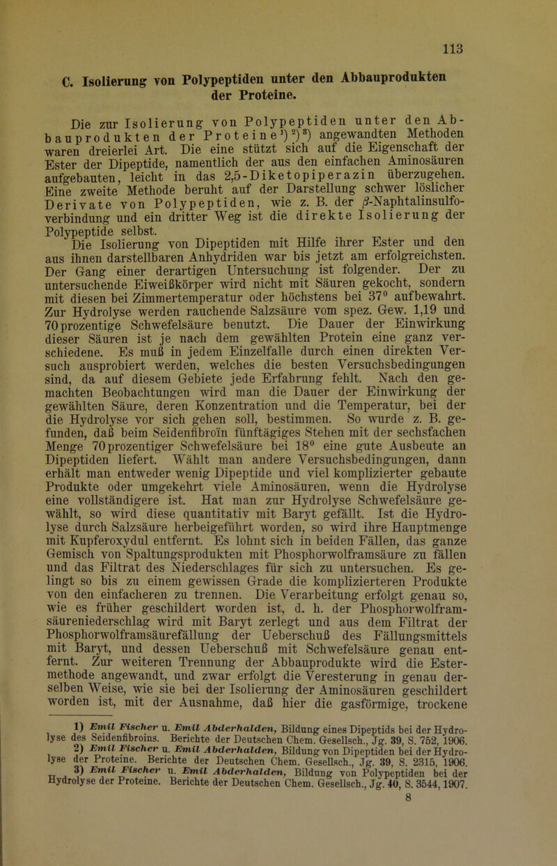 C. Isolierung von Polypeptiden unter den Abbanprodukten der Proteine. Die zur Isolierung von Polypeptiden unter den Ab- bauprodukten der Proteine') 2) 8) angewandten Methoden waren dreierlei Art. Die eine stützt sich auf die Eigenschaft der Ester der Dipeptide, namentlich der aus den einfachen Aminosäuren aufgebauten, leicht in das 2,5-Diketopiperazin überzugehen. Eine zweite Methode beruht auf der Darstellung schwer löslicher Derivate von Polypeptiden, wie z. B. der /9-Naphtalinsulfo- verbindung und ein dritter Weg ist die direkte Isolierung der Polypeptide selbst. Die Isolierung von Dipeptiden mit Hilfe ihrer Ester und den aus ihnen darstellbaren Anhydriden war bis jetzt am erfolgreichsten. Der Gang einer derartigen Untersuchung ist folgender. Der zu untersuchende Eiweißkörper wird nicht mit Säuren gekocht, sondern mit diesen bei Zimmertemperatur oder höchstens bei 37“ auf bewahrt. Zur Hydrolyse werden rauchende Salzsäure vom spez. Gew. 1,19 und 70prozentige Schwefelsäure beuutzt. Die Dauer der Einwirkung dieser Säuren ist je nach dem gewählten Protein eine ganz ver- schiedene. Es muß in jedem Einzelfalle durch einen direkten Ver- such ausprobiert werden, welches die besten Versuchsbedingungen sind, da auf diesem Gebiete jede Erfahrung fehlt. Nach den ge- machten Beobachtungen wird man die Dauer der Einwirkung der gewählten Säure, deren Konzentration und die Temperatur, bei der die Hydrolyse vor sich gehen soll, bestimmen. So wurde z. B. ge- funden, daß beim Seidenfibroin fünftägiges Stehen mit der sechsfachen Menge 70 prozentiger Schwefelsäure bei 18“ eine gute Ausbeute an Dipeptiden liefert. Wählt man andere Versuchsbedingungen, dann erhält man entweder wenig Dipeptide und viel komplizierter gebaute Produkte oder umgekehrt viele Aminosäuren, wenn die Hydrolyse eine vollständigere ist. Hat man zur Hydrolyse Schwefelsäure ge- wählt, so wird diese quantitativ mit Baryt gefällt. Ist die Hydro- lyse durch Salzsäure herbeigeführt worden, so wird ihre Hauptmenge mit Kupferoxydul entfernt. Es lohnt sich in beiden Fällen, das ganze Gemisch von Spaltungsprodukten mit PhosphorwoLframsäure zu tallen und das Filtrat des Niederschlages für sich zu untersuchen. Es ge- lingt so bis zu einem gewissen Grade die komplizierteren Produkte von den einfacheren zu trennen. Die Verarbeitung erfolgt genau so, wie es früher geschildert worden ist, d. h. der Phosphorwolfram- säuren iederschlag wird mit Baryt zerlegt und aus dem Filtrat der Phosphorwolframsäurefällung der Ueberschuß des FäUungsmittels mit Baryt, und dessen Ueberschuß mit Schwefelsäure genau ent- fernt. Zur weiteren Trennung der Abbauprodukte wird die Ester- methode angewandt, und zwar erfolgt die Veresterung in genau der- selben Weise, wie sie bei der Isolierung der Aminosäuren geschildert worden ist, mit der Ausnahme, daß hier die gasförmige, trockene 1) Emil Fischet' u. Emil Abderhalden, Bildang eines Dipeptids bei der Hydro- lyse des Seidenfibroins. Berichte der Deutschen Chem. Gesellsch., Jg. 39, S. 752, 1906. 2) Emil Fischer u. Emil Abderhalden, Bildung von Dipeptiden bei der Hydro- lyse der Proteine. Berichte der Deutschen Chem. Gesellsch., Jg. 39, S. 2315, 1906. 3) Emil Fischer u. Emil Abderhalden, Bildung von Polypeptiden bei der Hydrolyse der Proteine. Berichte der Deutschen Chem. Gesellsch., Jg. 40, S. 3544,1907. 8