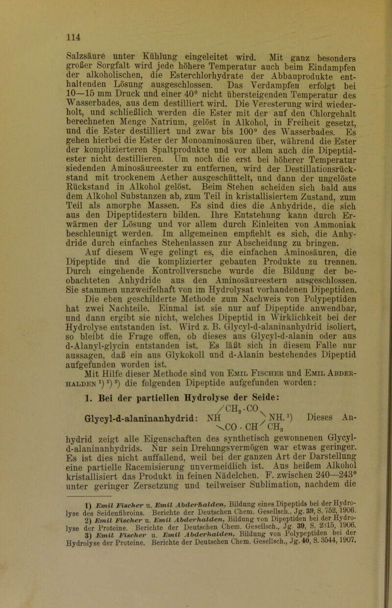 Salzsäure unter Kühlung eingeleitet wird. Mit ganz besonders großer Sorgfalt wird jede höhere Temperatur auch beim Eindampfen der alkoholischen, die Esterchlorhydrate der Abbauprodukte ent- haltenden Lösung ausgeschlossen. Das Verdampfen erfolgt bei 10—15 mm Druck und einer 40® nicht übersteigenden Temperatur des Wasserbades, aus dem destilliert wird. Die Veresterung wird wieder- holt, und schließlich werden die Ester mit der auf den Chlorgehalt berechneten Menge Natrium, gelöst in Alkohol, in Freiheit gesetzt, und die Ester destilliert und zwar bis 100® des Wasserbades. Es gehen hierbei die Ester der Monoaminosäuren über, während die Ester der komplizierteren Spaltprodukte und vor allem auch die Dipeptid- ester nicht destillieren. Um noch die erst bei höherer Temperatur siedenden Aminosäureester zu entfernen, wird der Destillationsrück- stand mit trockenem Aether ausgeschüttelt, und dann der ungelöste Eückstand in Alkohol gelöst. Beim Stehen scheiden sich bald aus dem Alkohol Substanzen ab, zum Teil in kristallisiertem Zustand, zum Teil als amorphe Massen. Es sind dies die Anhydride, die sich aus den Dipeptidestem bilden. Ihre Entstehung kann durch Er- wärmen der Lösung und vor allem durch Einleiten von Ammoniak beschlennigt werden. Im allgemeinen empfiehlt es sich, die Anhy- dride durch einfaches Stehenlassen zur Abscheidung zu bringen. Auf diesem Wege gelingt es, die einfachen Aminosäuren, die Dipeptide und die komplizierter gebauten Produkte zu trennen. Durch eingehende Kontrollversuche vmrde die Bildung der be- obachteten Anhydride aus den Aminosäureestern ausgeschlossen. Sie stammen unzweifelhaft von im Hydrolysat vorhandenen Dipeptiden. Die eben geschilderte Methode zum Nachweis von Polypeptiden hat zwei Nachteile. Einmal ist sie nur auf Dipeptide anwendbar, und dann ergibt sie nicht, welches Dipeptid in Wirklichkeit bei der Hydrolyse entstanden ist. Wird z. B. Glycyl-d-alaninanhydrid isoliert, so bleibt die Frage otfen, ob dieses aus Glycyl-d-alanin oder aus d-Alanyl-glycin entstanden ist. Es läßt sich in diesem Falle nur aussagen, daß ein aus Glj^kokoll und d-Alanin bestehendes Dipeptid aufgefnnden worden ist. Mit Hilfe dieser Methode sind von Emil Fischer und Emil Abder- halden^)®)“) die folgenden Dipeptide aufgefunden worden: 1. Bei der partiellen Hydrolyse der Seide: /CHa-CO Glycyl-d-alaninanhydrid: NH ^ NH. ^) Dieses An- \C0.CH^CH3 hydrid zeigt alle Eigenschaften des synthetisch gewonnenen Glycyl- d-alaninanhydrids. Nnr sein Drehungsvermögen war etwas geringer. Es ist dies nicht auffallend, weil bei der ganzen Art der Darstellung eine partielle Kacemisierung unvermeidlich ist. Aus heißem Alkohol kristallisiert das Produkt in feinen Nüdelchen. F. zwischen 240—243® unter geringer Zersetzung und teilweiser Sublimation, nachdem die 1) Emil Fischer u. Emil Abderhalden. Bildung eines Dipeptid» bei der Hydro- lyse des Seidenfibroins. Berichte der Deutschen Chem. Gesellsch., Jg. 3», S. 75^1906. 2) Emil FUcher u. Emil Abderhalden, Bildung von Dipeptiden bei der Hydro- lyse der Proteine. Berichte der Deutschen Chem. GeseUsch., Jg. 39, S. 2;H5 19^. 3) Emil Fischer u. Emil Abderhalden, Bildung von