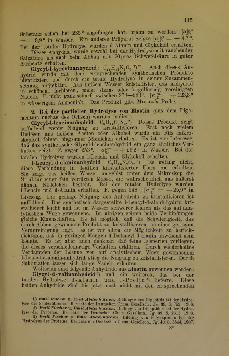 Substanz schon bei 235“ angefangen hat, braun zu werden. [a]|o* = — 3,9 “ in Wasser. Ein anderes Präparat zeigte [a]»'“ == — 4,7 ®. Bei der totalen Hydrolyse wurden d-Alanin und Glykokoll erhalten. Dieses Anhydrid wurde sowohl bei der Hydrolyse mit rauchender Salzsäure als auch beim Abbau mit 70proz. Schwefelsäure in guter Ausbeute erhalten. ^ „x , , » Glycyl-l-tyrosinanhydrid: Ci^HjaNgOg Auch dieses An- hydrid wnirde mit dem entsprechenden synthetischen Produkte identifiziert und durch die totale Hydrolyse in seiner Zusammen- setzung aufgeklärt. Aus heißem Wasser kristallisiert das Anhydrid in schönen, farblosen, meist stern- oder kugelförmig vereinigten Nadeln. nicht ganz scharf, zwischen 278—283 [a]g> == -f 123,3 “ in wässerigem Ammoniak. Das Produkt gibt Millon s Probe. 2. Bei der partiellen Hydrolyse von Elastin (aus dem Liga- mentum nuchae des Ochsen) wurden isoliert: Glycyl-l-leucinanhydrid: CgHiiOaNg.^) Dieses Produkt zeigt auffallend wenig Neigung zu kristallisieren. Erst nach vielem Umlösen aus heißem Aceton oder Alkohol wurde ein Filz mikro- skopisch feiner, biegsamer Nädelchen erhalten. Es ist von Interesse, daß das synthetische Glycyl-l-leucinanhydrid ein ganz ähnliches Ver- halten zeigt. F. gegen 253“. [a]^“° =-f 29,2 “ in Wasser. Bei der totalen Hydrolyse wurden 1-Leucin und Glykokoll erhalten. 1-Leucyl-d-alaninanhydrid: CgH, gNgOg.“) Es gelang nicht, diese Verbindung in deutlich kristallisierter Form zu erhalten. Sie zeigt aus heißem Wasser umgelöst unter dem Mikroskop die Struktur einer fein verfilzten Masse, die wahrscheinlich aus äußerst dünnen Nädelchen besteht. Bei der totalen Hydrolyse wurden 1-Leucin und d-Alanin erhalten. F. gegen 248 “. [a]^“ = -\- 25,9 “ in Eisessig. Die geringe Neigung des Anhydrids zu kristallisieren ist auffallend. Das synthetisch dargestellte 1-Leucyl-d-alaninhydrid kri- stallisiert leicht und ist im Wasser schwerer löslich als das auf ana- lytischem Wege gewonnene. Im übrigen zeigen beide Verbindungen gleiche Eigenschaften. Es ist möglich, daß die Schwierigkeit, das durch Abbau gewonnene Produkt zu kristallisieren, an einer geringen Verunreinigung liegt. Es ist vor allem die Möglichkeit zu berück- sichtigen, daß in geringen Mengen d-Isoleucyl-d-alanin anwesend sein könnte. Es ist aber auch denkbar, daß feine Isomerien vorliegen, die dieses verschiedenartige Verhalten erklären. Durch wiederholtes Verdampfen der Lösung von auf analytischem Wege gewonnenem 1-Leucyl-d-alanin-anhydrid stieg die Neigung zu kristallisieren. Durch Sublimation lassen sich lange Nadeln erhalten. Weiterhin sind folgende xinhydride aus Elastin gewonnen worden: Glycyl-d-valinanhydrid“) und ein weiteres, das bei der totalen Hydrolyse d-Alanin und 1-Prolin“) lieferte. Diese beiden Anhydride sind bis jetzt noch nicht mit den entsprechenden 1) Emil Fischet' u. Emil Abderhalden, Bildung eines Dipeptids bei der Hydro- lyse des Seidenfibroins. Berichte der Deutschen Chem. Gesellsch, Jg. 39, S. 752, 19U6. 2) Emil Fischer u. Emil Abderhalden, Bildung von Dipeptiden bei der Hydro- lyse der Proteine. Berichte der Deutschen Chem Gesellsch., Jg. 39, S. 2315, 19; )3. :i) Emil Fischer n. Emil Abderhalden, Büdung von Polypeptiden bei der Hydrolyse der Proteine. Berichte der Deutschen Chem. Gesellsch., Jg. 40, S. 3544, 1907. 8*