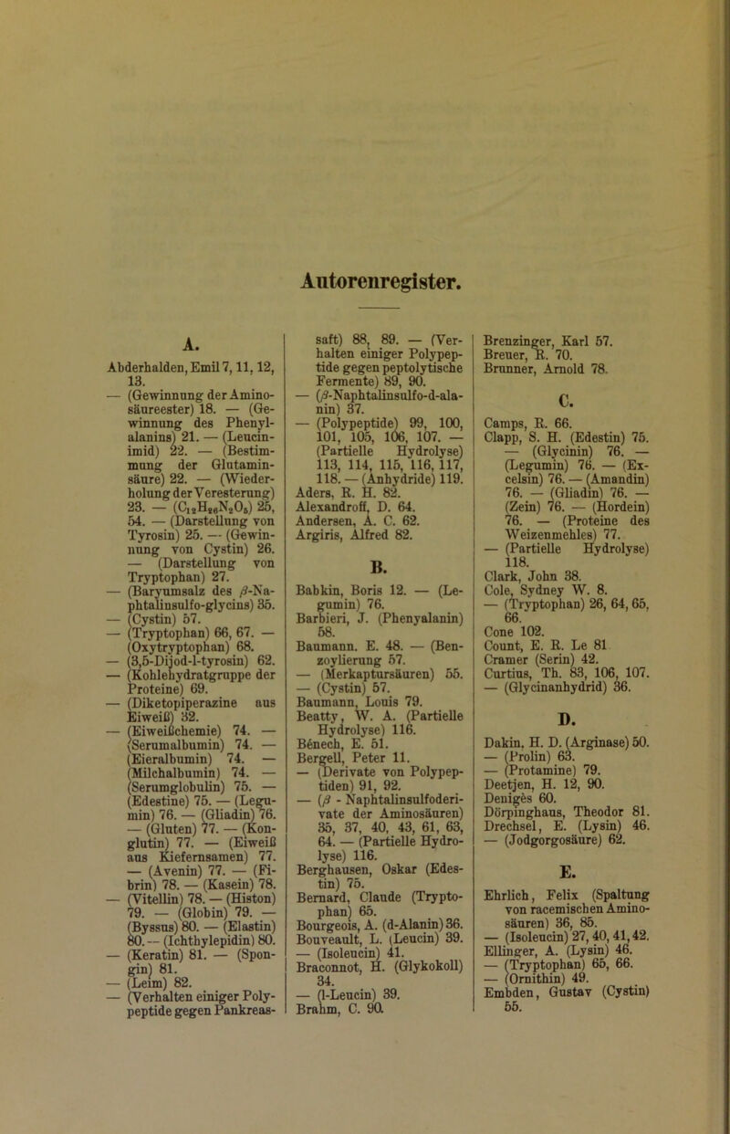 Autorenregister, A. Abderhalden, Emil 7,11,12, 13. — (Gewinnung der Amino- säureester) 18. — (Ge- winnung des Phenj^l- alanins) 21. — (Leucin- imid) 22. — (Bestim- mung der Glutamin- säure) 22. — (Wieder- holung der Veresterung) 23. — (C,sH*sN*Os) 25, 54. — (Darstellung von Tyrosin) 25. — (Gewin- nung von Cystin) 26. — (Darstellung von Tryptophan) 27. — (Baryumsalz des /?-Na- phtalinsulfo-glycins) 35. — (Cystin) 57. — (Tryptophan) 66, 67. — (Oxytryptophan) 68. — (3,5-Dijod-l-tyrosin) 62. — (Kohlehydratgmppe der Proteine) 69. — (Diketopiperazine aus Eiweiß) 32. — fEiweißchemie) 74. — vSerumalbumin) 74. — (Eieralbumin) 74. — (Milchalbumin) 74. — (Serumglobulin) 75. — (Edestine) 75. — (Legu- min) 76. — (Gliadin) 76. — (Gluten) 77. — (Kon- glutin) 77. — (Eiweiß ans luefemsamen) 77. — (Avenin) 77. — (Fi- brin) 78. — (Kasein) 78. — (Vitellin) 78. — (Histon) 79. — (Globin) 79. — (Byssus) 80. — (Elastin) W. — (Ichthylepidin) 80. — (Keratin) 81. — (Spon- gin) 81. — (Leim) 82. — (Verhalten einiger Poly- peptide gegen Pankreas- saft) 88, 89. — (Ver- halten einiger Polypep- tide gegen peptolytische Fermente) 89, 90. — (/9-Naphtalinsulfo-d-ala- nin) 37. — (Polypeptide) 99, 100, 101, 105, 106, 107. — (Partielle Hydrolyse) 113, 114, 115, 116, 117, 118. — (Anhydride) 119. Aders, ß. H. 82. Alexandroö, D. 64. Andersen, A. C. 62. Argiris, Alfred 82. B. Babkin, Boris 12. — (Le- gumin) 76. Barbieri, J. (Phenyalanin) 58. Baumann. E. 48. — (Ben- zoylierung 57. — (Merkaptursäuren) 55. — (Cystin) 57. Baumann, Louis 79. Beatty, W. A. (Partielle Hydrolyse) 116. B6nech, E. 51. Bergeil, Peter 11. — (Derivate von Polypep- tiden) 91, 92. — {ß - Naphtalinsulfoderi- vate der Aminosäuren) 35, 37, 40, 43, 61, 63, 64. — (Partielle Hydro- lyse) 116. Berghausen, Oskar (Edes- tin) 75. Bemard, Claude (Trypto- phan! 65. Bourgeois, A. (d-Alanin) 36. Bouveault, L. (Leucin) 39. — (Isoleuci]^ 41. Braconnot, H. (Glykokoll) 34. — (1-Leucin) 39. Brahm, C. 90l Brenzinger, Karl 57. Breuer, ß. 70. Brunner, Arnold 78. c. Camps, ß. 66. Clapp, S. H. (Edestin) 75. — (Glycinin) 76. — (Legumin) 76. — (Ex- celsm) 76. — (Amandin) 76. — (Gliadin) 76. — (Zein) 76. — (Hordein) 76. — (Proteine des Weizenmehles) 77. — (Partielle Hydrolyse) 118. Clark, John 38. Cole, Sydney W. 8. — (Tryptophan) 26, 64,65, 66. Cone 102. Count, E. ß. Le 81 Cramer (Serin) 42. Curtius, Th. 83, 106, 107. — (Glycinanhydrid) 36. D. Dakin. H. D. (Arginase) 50. — (Prolin) 63. — (Protamine) 79. Deetjen, H. 12, 90. Denigös 60. Dörpinghaus, Theodor 81. Drechsel, E. (Lysin) 46. — (Jodgorgosäure) 62. E. rlich, Felix (Spaltung von racemischen Amino- säuren) 36, 85. (Isoleucin) 27,40,41,42. inger, A. (Lysin) 46. (Tryptophan) 65, 66. (Ornithin) 49. ibden, Gustav (Cystin) 55.