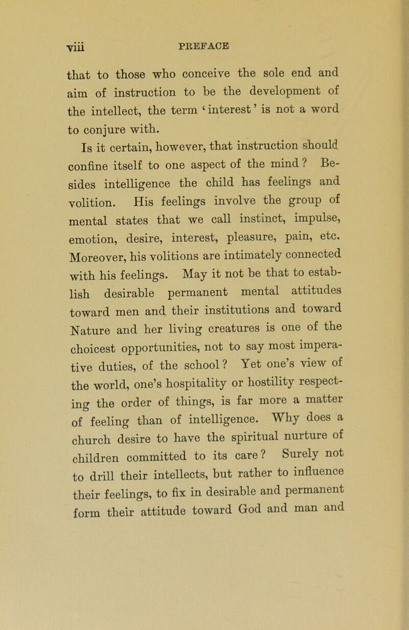 V1U that to those who conceive the sole end and aim of instruction to be the development of the intellect, the term ‘ interest ’ is not a word to conjure with. Is it certain, however, that instruction should confine itself to one aspect of the mind ? Be- sides intelligence the child has feelings and volition. His feelings involve the group of mental states that we call instinct, impulse, emotion, desire, interest, pleasure, pain, etc. Moreover, his volitions are intimately connected with his feelings. May it not be that to estab- lish desirable permanent mental attitudes toward men and their institutions and toward Nature and her living creatures is one of the choicest opportunities, not to say most impera- tive duties, of the school? Yet one’s view of the world, one’s hospitality or hostility respect- ing the order of things, is far more a matter of feeling than of intelligence. Why does a church desire to have the spiritual nurture of children committed to its care? Surely not to drill their intellects, but rather to influence their feelings, to fix in desirable and permanent form their attitude toward God and man and