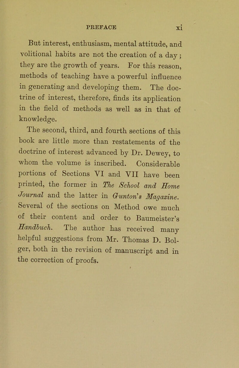 But interest, enthusiasm, mental attitude, and volitional habits are not the creation of a day; they are the growth of years. For this reason, methods of teaching have a powerful influence in generating and developing them. The doc- trine of interest, therefore, finds its application in the field of methods as well as in that of knowledge. The second, third, and fourth sections of this hook are little more than restatements of the doctrine of interest advanced by Dr. Dewey, to whom the volume is inscribed. Considerable portions of Sections VI and VII have been printed, the former in The School and Home Journal and the latter in G’unton's Magazine. Several of the sections on Method owe much of their content and order to Baumeister’s Sandbuch. The author has received many helpful suggestions from Mr. Thomas D. Bol- ger, both in the revision of manuscript and in the correction of proofs.