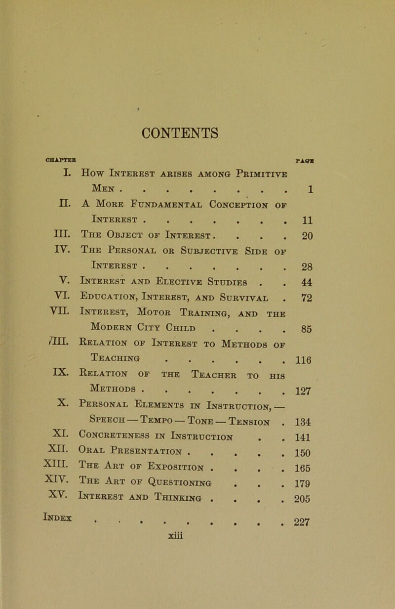 CONTENTS CHAPTER PA&* I. How Interest arises among Primitive Men • 1 n. A More Fundamental Conception OF Interest # 11 HI. The Object op Interest . # 20 IV. The Personal or Subjective Side OF Interest 28 V. Interest and Elective Studies . 44 YI. Education, Interest, and Survival . 72 vn. Interest, Motor Training, and the Modern City Child . 85 /hi. Relation op Interest to Methods OP Teaching 116 IX. Relation of the Teacher to his Methods 127 X. Personal Elements in Instruction, — Speech — Tempo — Tone — Tension . 134 XI. Concreteness in Instruction . 141 XII. Oral Presentation .... 150 XIII. The Art op Exposition . 165 XIV. The Art of Questioning 179 XY. Interest and Thinking . 205 Index . 227