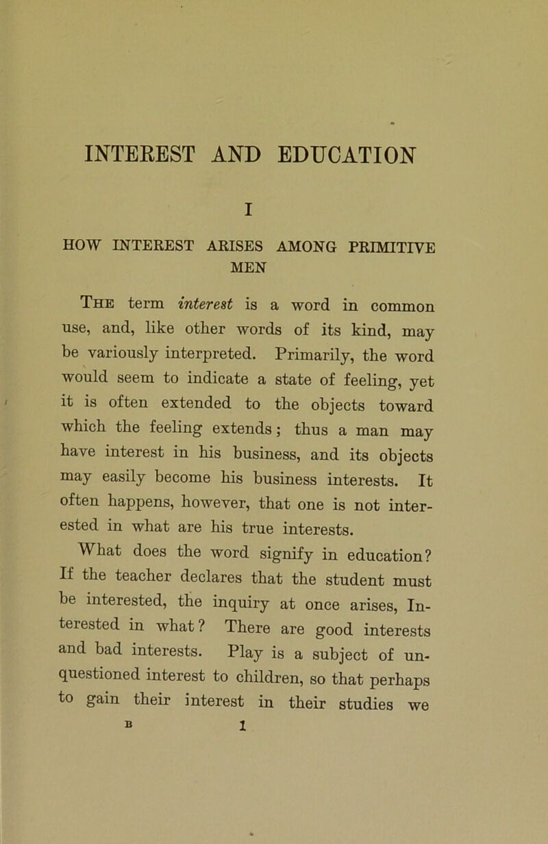 INTEREST AND EDUCATION I HOW INTEREST ARISES AMONG PRIMITIVE MEN The term interest is a word in common use, and, like other words of its kind, may be variously interpreted. Primarily, the word would seem to indicate a state of feeling, yet it is often extended to the objects toward which the feeling extends; thus a man may have interest in his business, and its objects may easily become his business interests. It often happens, however, that one is not inter- ested in what are his true interests. What does the word signify in education? If the teacher declares that the student must be interested, the inquiry at once arises, In- tel ested in what ? There are good interests and bad interests. Play is a subject of un- questioned interest to children, so that perhaps to gain their interest in their studies we