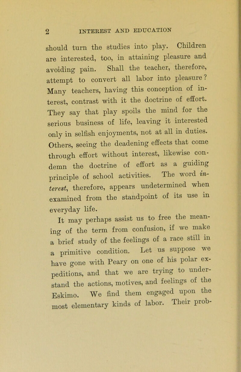 should turn the studies into play. Children are interested, too, in attaining pleasure and avoiding pain. Shall the teacher, therefore, attempt to convert all labor into pleasure ? Many teachers, having this conception of in- terest, contrast with it the doctrine of effort. They say that play spoils the mind for the serious business of life, leaving it interested only in selfish enjoyments, not at all in duties. Others, seeing the deadening effects that come through effort without interest, likewise con- demn the doctrine of effort as a guiding principle of school activities. The word in- terest, therefore, appears undetermined when examined from the standpoint of its use in everyday life. It may perhaps assist us to free the mean- ing of the term from confusion, if we make a brief study of the feelings of a race still in a primitive condition. Let us suppose we have gone with Peary on one of his polar ex- peditions, and that we are trying to under- stand the actions, motives, and feelings of the Eskimo. We find them engaged upon the most elementary kinds of labor. Their prob-