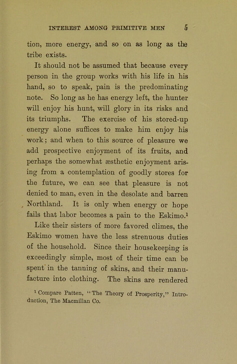 tion, more energy, and so on as long as the tribe exists. It should not be assumed that because every person in the group works with his life in his hand, so to speak, pain is the predominating note. So long as he has energy left, the hunter will enjoy his hunt, will glory in its risks and its triumphs. The exercise of his stored-up energy alone suffices to make him enjoy his work; and when to this source of pleasure we add prospective enjoyment of its fruits, and perhaps the somewhat aesthetic enjoyment aris- ing from a contemplation of goodly stores for the future, we can see that pleasure is not denied to man, even in the desolate and barren Northland. It is only when energy or hope fails that labor becomes a pain to the Eskimo.1 Like their sisters of more favored climes, the Eskimo women have the less strenuous duties of the household. Since their housekeeping is exceedingly simple, most of their time can be spent' in the tanning of skins, and their manu- facture into clothing. The skins are rendered 1 Compare Patten, “The Theory of Prosperity,” Intro- duction, The Macmillan Co.