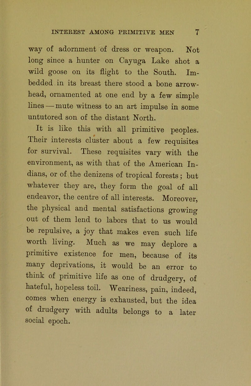 way of adornment of dress or weapon. Not long since a hunter on Cayuga Lake shot a wild goose on its flight to the South. Im- bedded in its breast there stood a bone arrow- head, ornamented at one end by a few simple lines — mute witness to an art impulse in some untutored son of the distant North. It is like this with all primitive peoples. Their interests cluster about a few requisites for survival. These requisites vary with the environment, as with that of the American In- dians, or of the denizens of tropical forests; but whatever they are, they form the goal of all endeavor, the centre of all interests. Moreover, the physical and mental satisfactions growing out of them lend to labors that to us would be repulsive, a joy that makes even such life worth living. Much as we may deplore a primitive existence for men, because of its many deprivations, it would be an error to think of primitive life as one of drudgery, of hateful, hopeless toil. Weariness, pain, indeed, comes when energy is exhausted, but the idea of drudgery with adults belongs to a later social epoch.