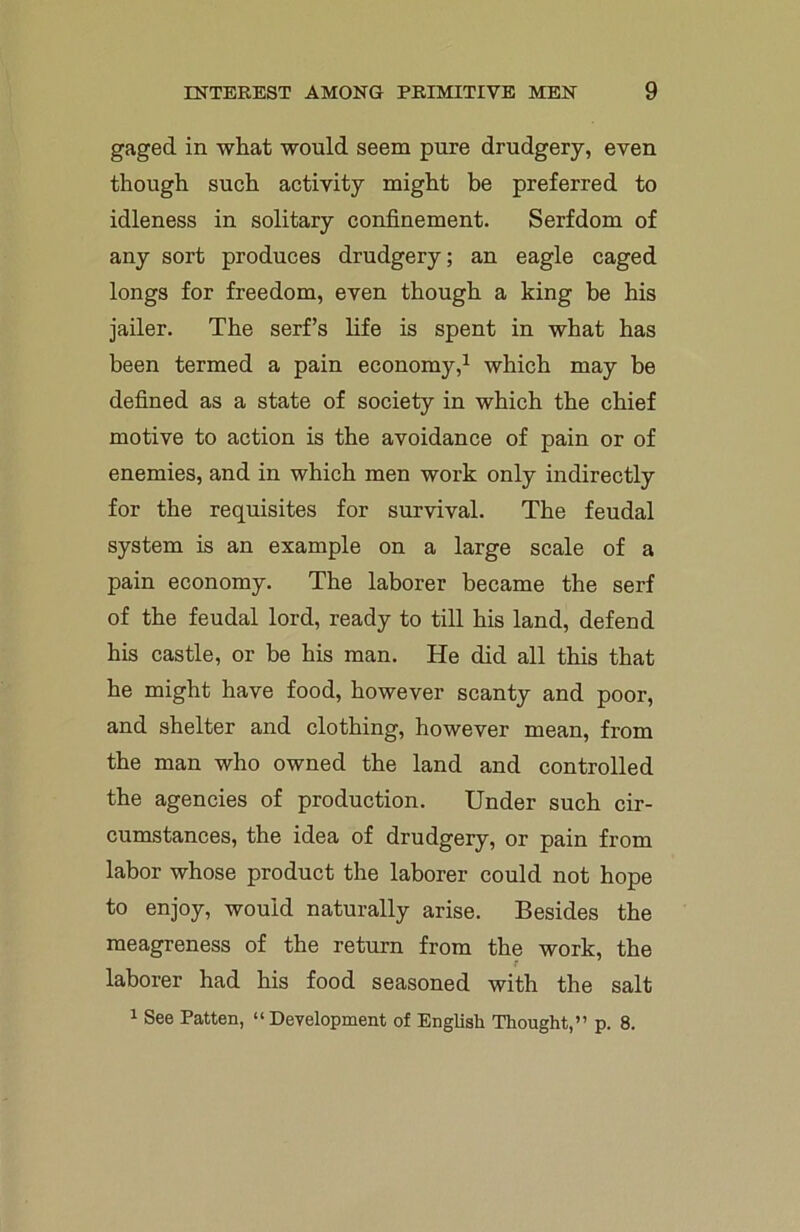 gaged in what would seem pure drudgery, even though such activity might be preferred to idleness in solitary confinement. Serfdom of any sort produces drudgery; an eagle caged longs for freedom, even though a king be his jailer. The serf’s life is spent in what has been termed a pain economy,1 which may be defined as a state of society in which the chief motive to action is the avoidance of pain or of enemies, and in which men work only indirectly for the requisites for survival. The feudal system is an example on a large scale of a pain economy. The laborer became the serf of the feudal lord, ready to till his land, defend his castle, or be his man. He did all this that he might have food, however scanty and poor, and shelter and clothing, however mean, from the man who owned the land and controlled the agencies of production. Under such cir- cumstances, the idea of drudgery, or pain from labor whose product the laborer could not hope to enjoy, would naturally arise. Besides the meagreness of the return from the work, the laborer had his food seasoned with the salt 1 See Patten, “Development of English Thought,” p. 8.