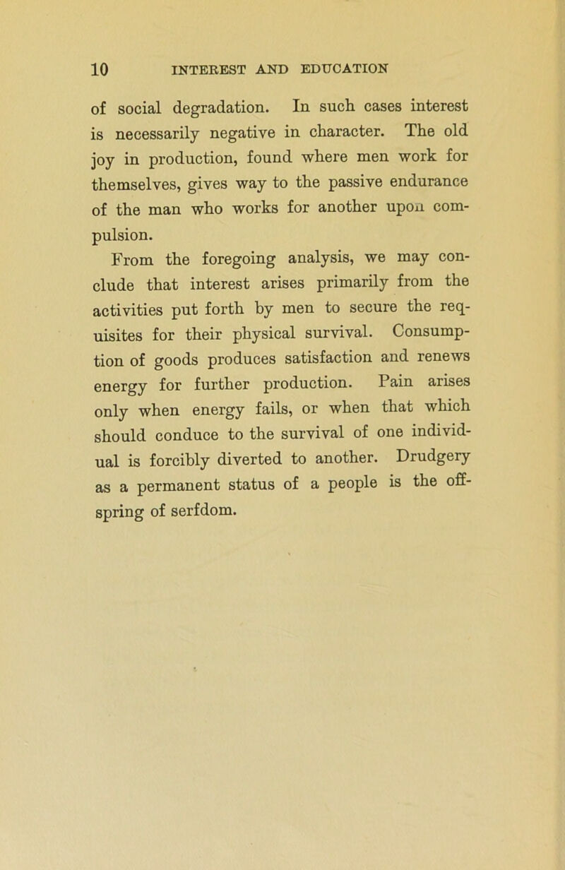of social degradation. In such cases interest is necessarily negative in character. The old joy in production, found where men work for themselves, gives way to the passive endurance of the man who works for another upon com- pulsion. From the foregoing analysis, we may con- clude that interest arises primarily from the activities put forth by men to secure the req- uisites for their physical survival. Consump- tion of goods produces satisfaction and renews energy for further production. Pain arises only when energy fails, or when that which should conduce to the survival of one individ- ual is forcibly diverted to another. Drudgery as a permanent status of a people is the off- spring of serfdom.
