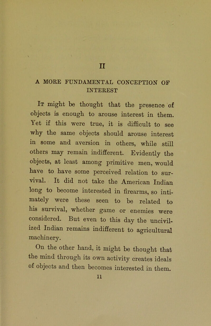A MORE FUNDAMENTAL CONCEPTION OF INTEREST It might be thought that the presence of objects is enough to arouse interest in them. Yet if this were true, it is difficult to see why the same objects should arouse interest in some and aversion in others, while still others may remain indifferent. Evidently the objects, at least among primitive men, would have to have some perceived relation to sur- vival. It did not take the American Indian long to become interested in firearms, so inti- mately were these seen to be related to his survival, whether game or enemies were considered. But even to this day the uncivil- ized Indian remains indifferent to agricultural machinery. On the other hand, it might be thought that the mind through its own activity creates ideals of objects and then becomes interested in them. 11