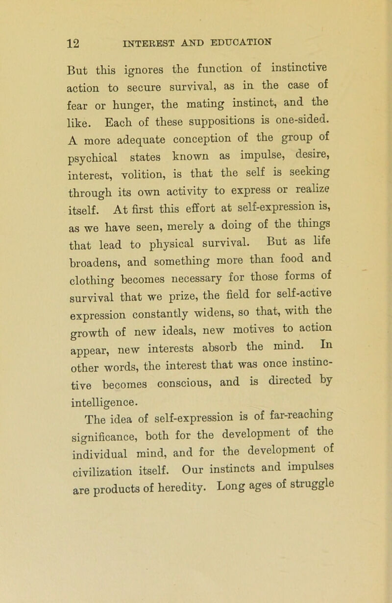 But tills ignores the function of instinctive action to secure survival, as in the case of fear or hunger, the mating instinct, and the like. Each of these suppositions is one-sided. A more adequate conception of the group of psychical states known as impulse, desire, interest, volition, is that the self is seeking through its own activity to express or realize itself. At first this effort at self-expression is, as we have seen, merely a doing of the things that lead to physical survival. But as life broadens, and something more than food and clothing becomes necessary for those forms of survival that we prize, the field for self-active expression constantly widens, so that, with the growth of new ideals, new motives to action appear, new interests absorb the mind. In other words, the interest that was once instinc- tive becomes conscious, and is directed by intelligence. The idea of self-expression is of far-reaching significance, both for the development of the individual mind, and for the development of civilization itself. Our instincts and impulses are products of heredity. Long ages of struggle