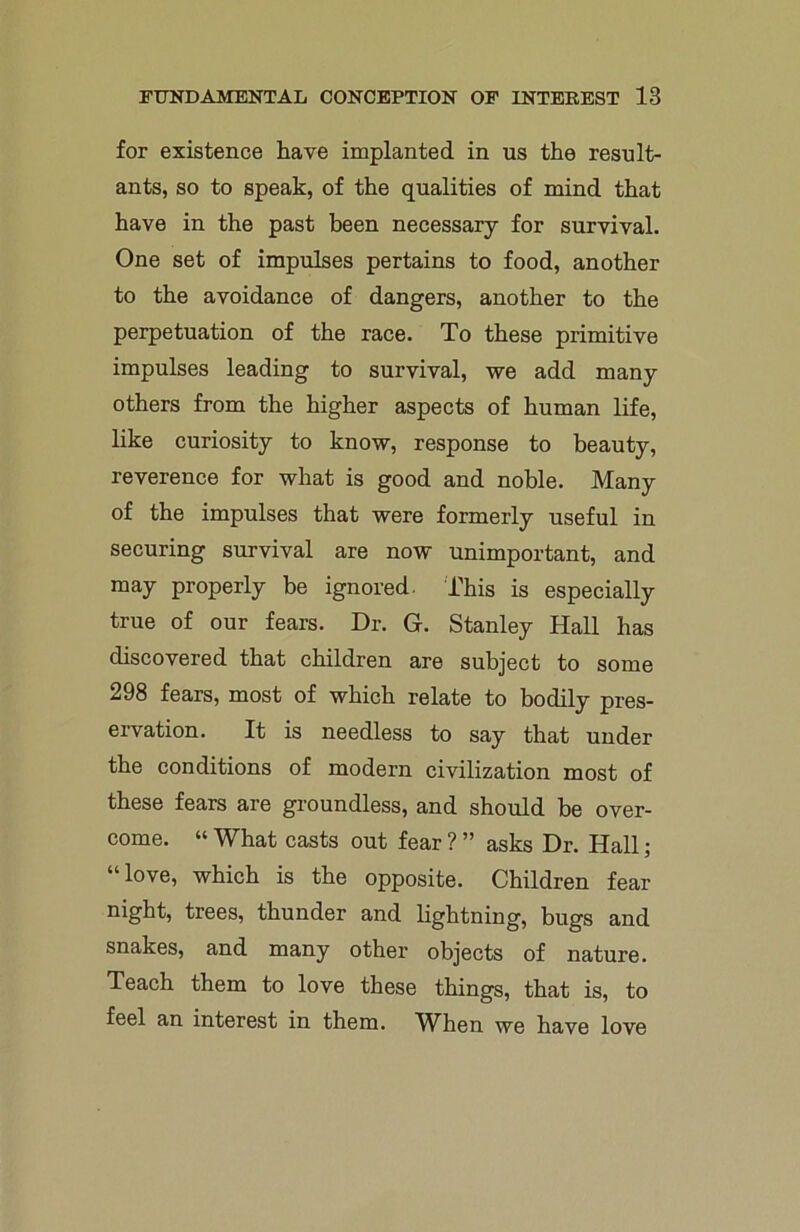 for existence have implanted in us the result- ants, so to speak, of the qualities of mind that have in the past been necessary for survival. One set of impulses pertains to food, another to the avoidance of dangers, another to the perpetuation of the race. To these primitive impulses leading to survival, we add many others from the higher aspects of human life, like curiosity to know, response to beauty, reverence for what is good and noble. Many of the impulses that were formerly useful in securing survival are now unimportant, and may properly be ignored. This is especially true of our fears. Dr. G. Stanley Hall has discovered that children are subject to some 298 fears, most of which relate to bodily pres- ervation. It is needless to say that under the conditions of modern civilization most of these fears are groundless, and should be over- come. “ What casts out fear ? ” asks Dr. Hall; “love, which is the opposite. Children fear night, trees, thunder and lightning, bugs and snakes, and many other objects of nature. Teach them to love these things, that is, to feel an interest in them. When we have love