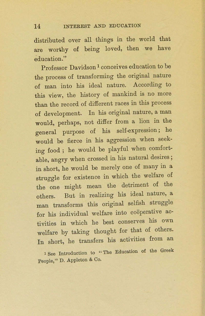 distributed over all things in the world that are worthy of being loved, then we have education.” Professor Davidson1 conceives education to be the process of transforming the original nature of man into his ideal nature. According to this view, the history of mankind is no more than the record of different races in this process of development. In his original nature, a man would, perhaps, not differ from a lion in the general purpose of his self-expression; he would be fierce in his aggression when seek- ing food ; he would be playful when comfort- able, angry when crossed in his natural desires; in short, he would be merely one of many in a struggle for existence in which the welfare of the one might mean the detriment of the others. But in realizing his ideal nature, a man transforms this original selfish struggle for his individual welfare into cooperative ac- tivities in which he best conserves Ms own welfare by taking thought for that of others. In short, he transfers his activities from an i See Introduction to “The Education of the Greek People,” D. Appleton & Co.