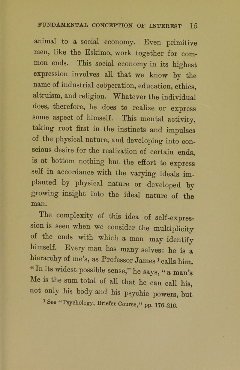 animal to a social economy. Even primitive men, like the Eskimo, work together for com- mon ends. This social economy in its highest expression involves all that we know by the name of industrial cooperation, education, ethics, altruism, and religion. Whatever the individual does, therefore, he does to realize or express some aspect of himself. This mental activity, taking root first in the instincts and impulses of the physical nature, and developing into con- scious desire for the realization of certain ends, is at bottom nothing but the effort to express self in accordance with the varying ideals im- planted by physical nature or developed by growing insight into the ideal nature of the man. The complexity of this idea of self-expres- sion is seen when we consider the multiplicity of the ends with which a man may identify himself. Everyman has many selves: he is a hierarchy of me’s, as Professor James1 calls him. “In lts Wldest possible sense,” he says, “ a man’s Me is the sum total of all that he can call his, not only his body and his psychic powers, but 1 See “Psychology, Briefer Course,” pp. 176-216.