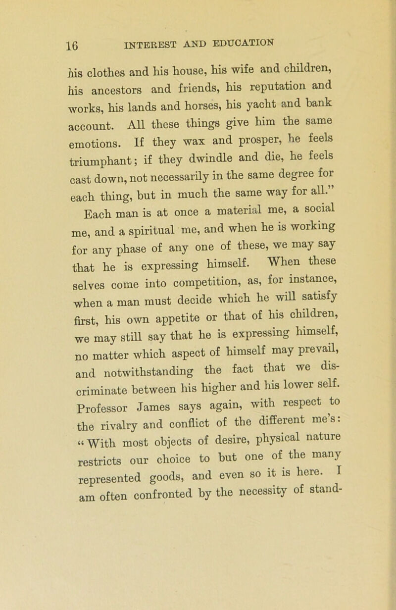 Ms clothes and his house, his wife and children, his ancestors and friends, his reputation and works, his lands and horses, his yacht and bank account. All these things give him the same emotions. If they wax and prosper, he feels triumphant; if they dwindle and die, he feels cast down, not necessarily in the same degree for each thing, but in much the same way for all.” Each man is at once a material me, a social me, and a spiritual me, and when he is working for any phase of any one of these, we may say that he is expressing himself. When these selves come into competition, as, for instance, when a man must decide which he will satisfy first, his own appetite or that of his children, we may still say that he is expressing himself, no matter which aspect of himself may prevail, and notwithstanding the fact that we dis- criminate between his higher and his lower self. Professor James says again, with respect to the rivalry and conflict of the different me s. “With most objects of desire, physical nature restricts our choice to but one of the many represented goods, and even so it is here. I am often confronted by the necessity of stand-