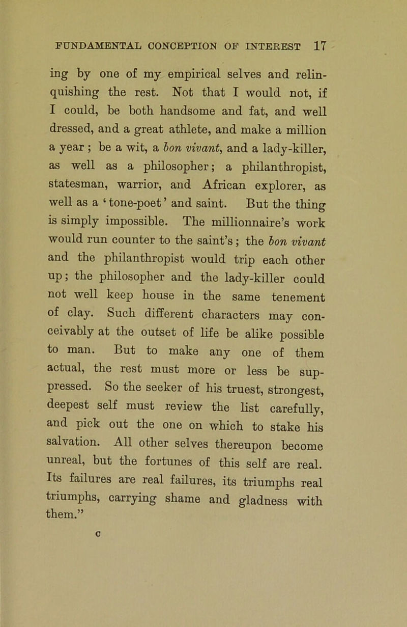 ing by one of my empirical selves and relin- quishing the rest. Not that I would not, if I could, be both handsome and fat, and well dressed, and a great athlete, and make a million a year ; be a wit, a bon vivant, and a lady-killer, as well as a philosopher; a philanthropist, statesman, warrior, and African explorer, as well as a ‘ tone-poet ’ and saint. But the thing is simply impossible. The millionnaire’s work would run counter to the saint’s; the bon vivant and the philanthropist would trip each other up; the philosopher and the lady-killer could not well keep house in the same tenement of clay. Such different characters may con- ceivably at the outset of life be alike possible to man. But to make any one of them actual, the rest must more or less be sup- pressed. So the seeker of his truest, strongest, deepest self must review the list carefully, and pick out the one on which to stake his salvation. All other selves thereupon become unreal, but the fortunes of this self are real. Its failures are real failures, its triumphs real triumphs, carrying shame and gladness with them.” c