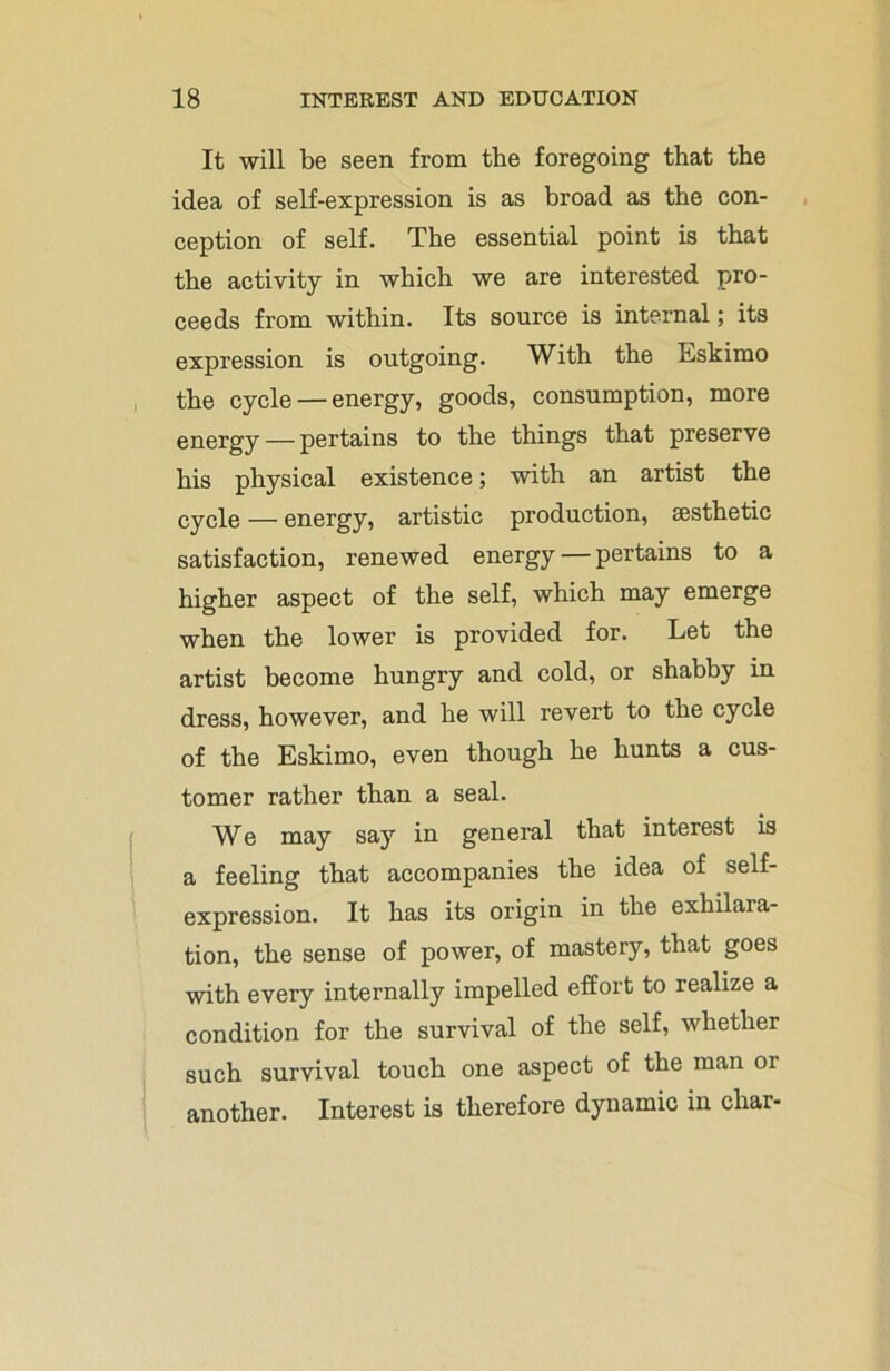 It will be seen from the foregoing that the idea of self-expression is as broad as the con- ception of self. The essential point is that the activity in which we are interested pro- ceeds from within. Its source is internal; its expression is outgoing. With the Eskimo the cycle — energy, goods, consumption, more energy — pertains to the things that preserve his physical existence; with an artist the CyCle — energy, artistic production, aesthetic satisfaction, renewed energy — pertains to a higher aspect of the self, which may emerge when the lower is provided for. Let the artist become hungry and cold, or shabby in dress, however, and he will revert to the cycle of the Eskimo, even though he hunts a cus- tomer rather than a seal. We may say in general that interest is a feeling that accompanies the idea of self- expression. It has its origin in the exhilara- tion, the sense of power, of mastery, that goes with every internally impelled effort to realize a condition for the survival of the self, whether such survival touch one aspect of the man or another. Interest is therefore dynamic in char-