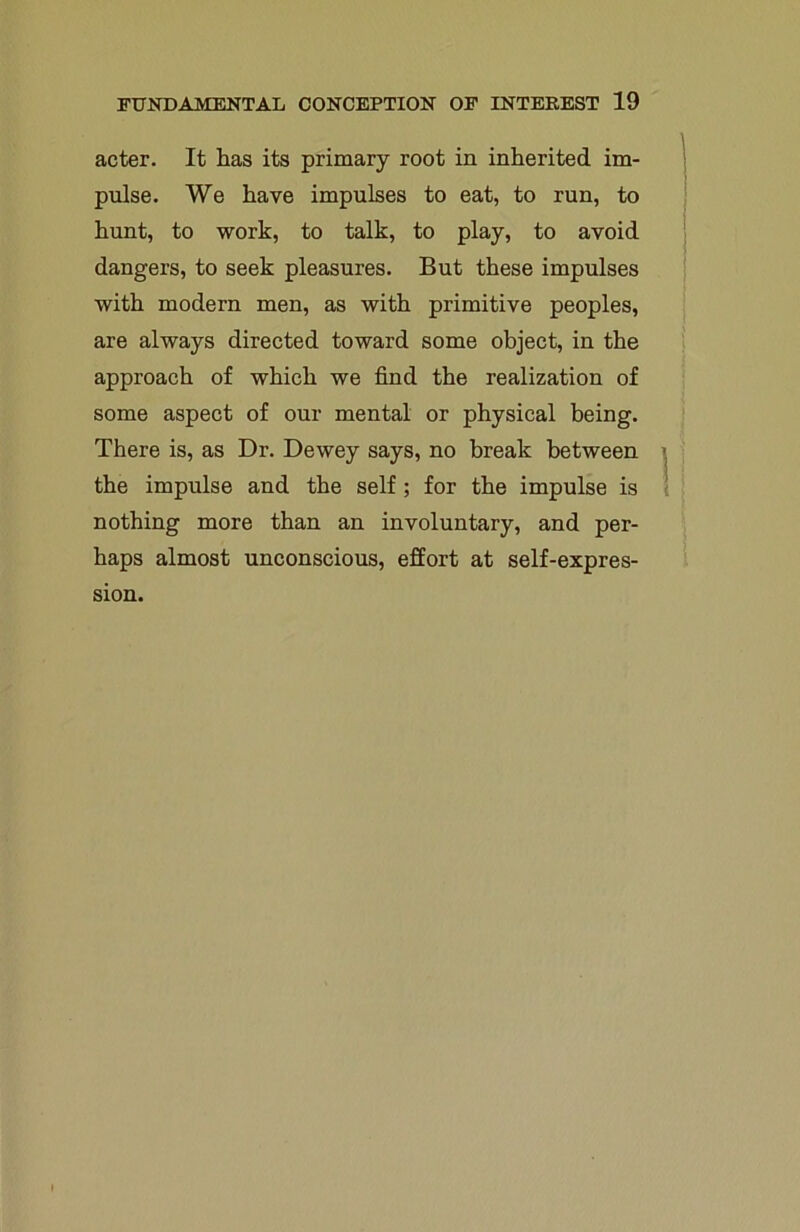acter. It has its primary root in inherited im- pulse. We have impulses to eat, to run, to hunt, to work, to talk, to play, to avoid dangers, to seek pleasures. But these impulses with modern men, as with primitive peoples, are always directed toward some object, in the approach of which we find the realization of some aspect of our mental or physical being. There is, as Dr. Dewey says, no break between the impulse and the self ; for the impulse is nothing more than an involuntary, and per- haps almost unconscious, effort at self-expres- sion.