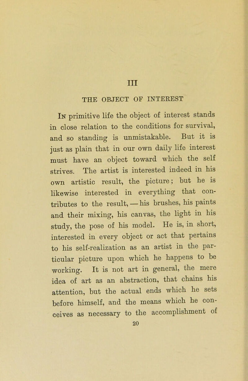 Ill THE OBJECT OF INTEREST In primitive life the object of interest stands in close relation to the conditions for survival, and so standing is unmistakable. But it is just as plain that in our own daily life interest must have an object toward which the self strives. The artist is interested indeed in his own artistic result, the picture; but he is likewise interested in everything that con- tributes to the result, — his brushes, his paints and their mixing, his canvas, the light in his study, the pose of his model. He is, in short, interested in every object or act that pertains to his self-realization as an artist in the par- ticular picture upon which he happens to be working. It is not art in general, the mere idea of art as an abstraction, that chains his attention, but the actual ends which he sets before himself, and the means which he con- ceives as necessary to the accomplishment of