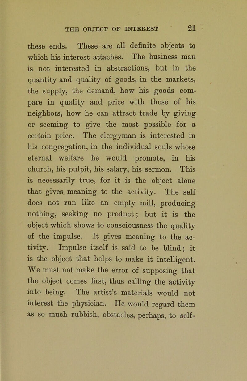 these ends. These are all definite objects to which his interest attaches. The business man is not interested in abstractions, but in the quantity and quality of goods, in the markets, the supply, the demand, how his goods com- pare in quality and price with those of his neighbors, how he can attract trade by giving or seeming to give the most possible for a certain price. The clergyman is interested in his congregation, in the individual souls whose eternal welfare he would promote, in his church, his pulpit, his salary, his sermon. This is necessarily true, for it is the object alone that gives meaning to the activity. The self does not run like an empty mill, producing nothing, seeking no product; but it is the object which shows to consciousness the quality of the impulse. It gives meaning to the ac- tivity. Impulse itself is said to be blind; it is the object that helps to make it intelligent. We must not make the error of supposing that the object comes first, thus calling the activity into being. The artist’s materials would not interest the physician. He would regard them as so much rubbish, obstacles, perhaps, to self-
