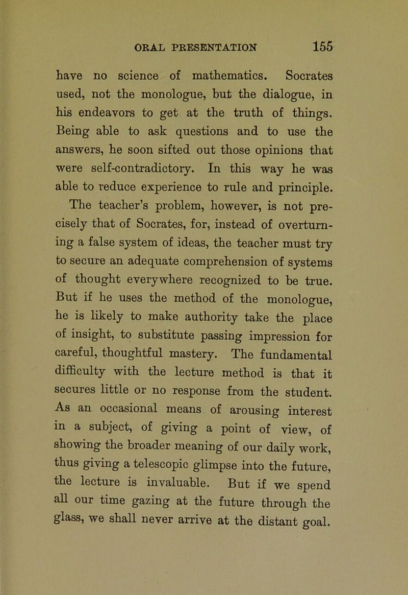 have no science of mathematics. Socrates used, not the monologue, but the dialogue, in his endeavors to get at the truth of things. Being able to ask questions and to use the answers, he soon sifted out those opinions that were self-contradictory. In this way he was able to reduce experience to rule and principle. The teacher’s problem, however, is not pre- cisely that of Socrates, for, instead of overturn- ing a false system of ideas, the teacher must try to secure an adequate comprehension of systems of thought everywhere recognized to be true. But if he uses the method of the monologue, he is likely to make authority take the place of insight, to substitute passing impression for careful, thoughtful mastery. The fundamental difficulty with the lecture method is that it secures little or no response from the student. As an occasional means of arousing interest in a subject, of giving a point of view, of showing the broader meaning of our daily work, thus giving a telescopic glimpse into the future, the lecture is invaluable. But if we spend all our time gazing at the future through the glass, we shall never arrive at the distant goal.