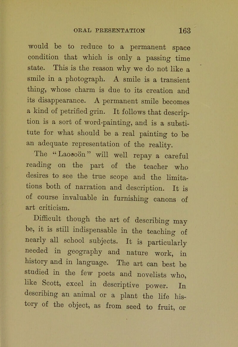 would be to reduce to a permanent space condition that which is only a passing time state. This is the reason why we do not like a smile in a photograph. A smile is a transient thing, whose charm is due to its creation and its disappearance. A permanent smile becomes a kind of petrified grin. It follows that descrip- tion is a sort of word-painting, and is a substi- tute for what should be a real painting to be an adequate representation of the reality. The “ Laoooon will well repay a careful reading on the part of the teacher who desires to see the true scope and the limita- tions both of narration and description. It is of course invaluable in furnishing canons of art criticism. Difficult though the art of describing may be, it is still indispensable in the teaching of nearly all school subjects. It is particularly needed in geography and nature work, in history and in language. The art can best be studied in the few poets and novelists who, like Scott, excel in descriptive power. In describing an animal or a plant the life his- tory of the object, as from seed to fruit, or