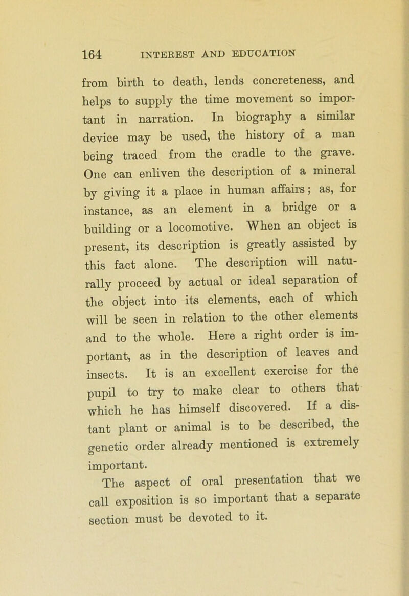 from birth to death, lends concreteness, and helps to supply the time movement so impor- tant in narration. In biography a similar device may be used, the history of a man being traced from the cradle to the grave. One can enliven the description of a mineral by giving it a place in human affairs; as, for instance, as an element in a bridge or a building or a locomotive. When an object is present, its description is greatly assisted by this fact alone. The description will natu- rally proceed by actual or ideal separation of the object into its elements, each of which will be seen in relation to the other elements and to the whole. Here a right order is im- portant, as in the description of leaves and insects. It is an excellent exercise for the pupil to try to make clear to others that which he has himself discovered. If a dis- tant plant or animal is to be described, the genetic order already mentioned is extremely important. The aspect of oral presentation that we call exposition is so important that a separate section must be devoted to it.