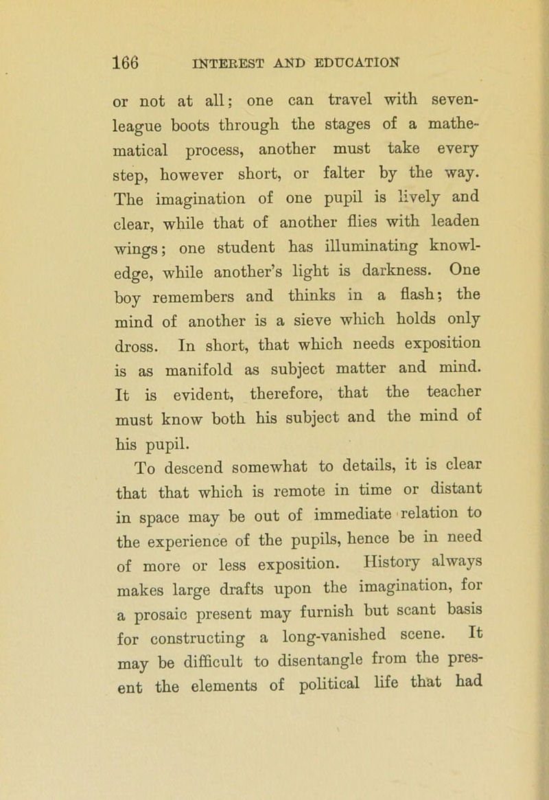 or not at all; one can travel with seven- league boots through the stages of a mathe- matical process, another must take every step, however short, or falter by the way. The imagination of one pupil is lively and clear, while that of another flies with leaden wings; one student has illuminating knowl- edge, while another’s light is darkness. One boy remembers and thinks in a flash; the mind of another is a sieve which holds only dross. In short, that which needs exposition is as manifold as subject matter and mind. It is evident, therefore, that the teacher must know both his subject and the mind of his pupil. To descend somewhat to details, it is clear that that which is remote in time or distant in space may be out of immediate relation to the experience of the pupils, hence be in need of more or less exposition. History always makes large drafts upon the imagination, for a prosaic present may furnish but scant basis for constructing a long-vanished scene. It may be difficult to disentangle from the pres- ent the elements of political life that had