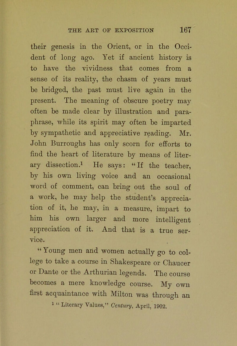 their genesis in the Orient, or in the Occi- dent of long ago. Yet if ancient history is to have the vividness that comes from a sense of its reality, the chasm of years must be bridged, the past must live again in the present. The meaning of obscure poetry may often be made clear by illustration and para- phrase, while its spirit may often be imparted by sympathetic and appreciative reading. Mr. John Burroughs has only scorn for efforts to find the heart of literature by means of liter- ary dissection.1 He says: “If the teacher, by his own living voice and an occasional word of comment, can bring out the soul of a work, he may help the student’s apprecia- tion of it, he may, in a measure, impart to him his own larger and more intelligent appreciation of it. And that is a true ser- vice. “Young men and women actually go to col- lege to take a course in Shakespeare or Chaucer or Dante or the Arthurian legends. The course becomes a mere knowledge course. My own first acquaintance with Milton was through an 1 “Literary Values,” Century, April, 1902.