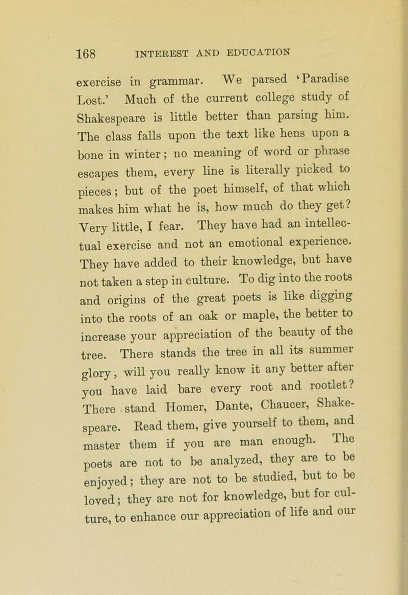 exercise in grammar. We parsed ‘Paradise Lost.’ Much of the current college study of Shakespeare is little better than parsing him. The class falls upon the text like hens upon a bone in winter; no meaning of word or phrase escapes them, every line is literally picked to pieces; but of the poet himself, of that which makes him what he is, how much do they get? Very little, I fear. They have had an intellec- tual exercise and not an emotional experience. They have added to their knowledge, but have not taken a step in culture. To dig into the roots and origins of the great poets is like digging into the roots of an oak or maple, the better to increase your appreciation of the beauty of the tree. There stands the tree in all its summer glory, will you really know it any better after you have laid bare every root and rootlet? There stand Homer, Dante, Chaucer, Shake- speare. Read them, give yourself to them, and master them if you are man enough. The poets are not to be analyzed, they are to be enjoyed; they are not to be studied, but to be loved; they are not for knowledge, but for cul- ture, to enhance our appreciation of life and our