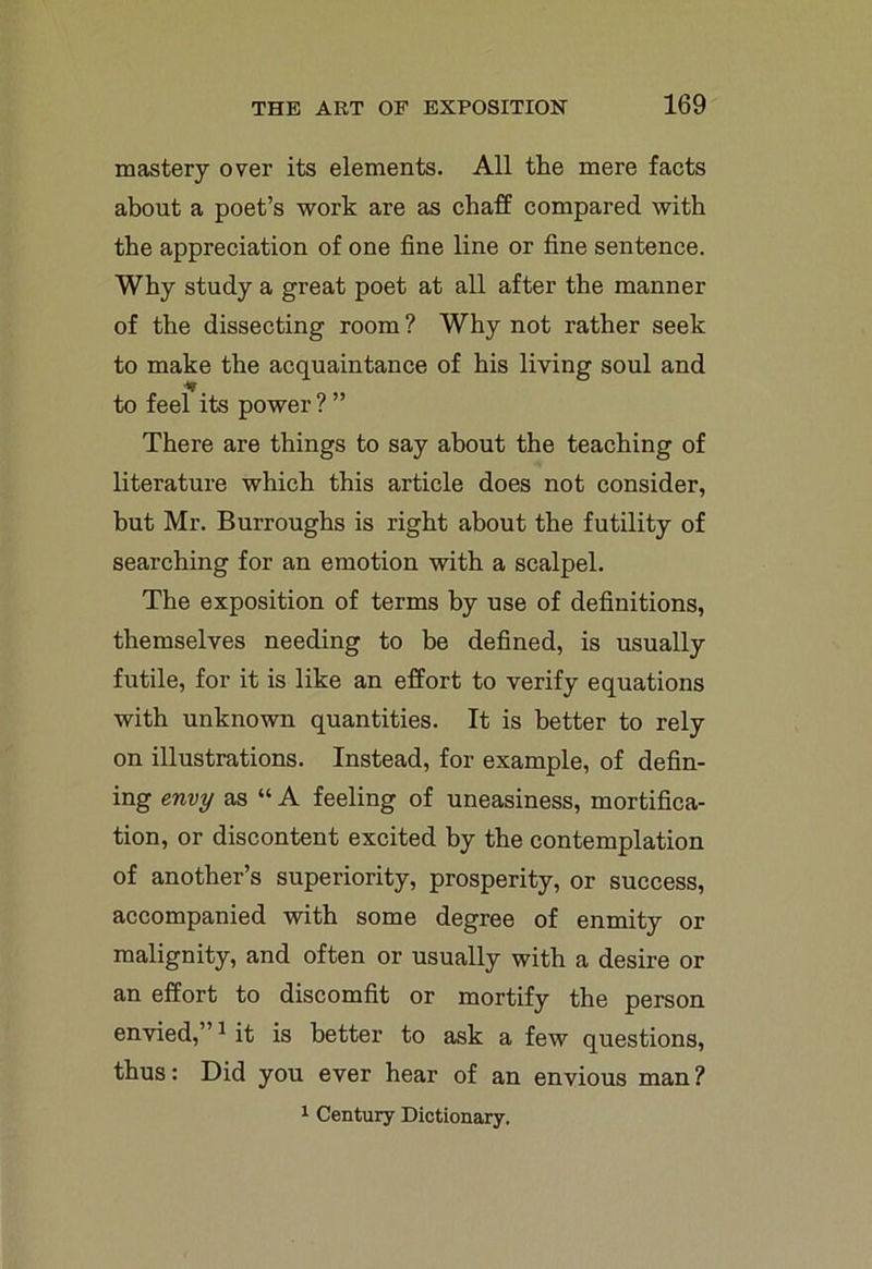 mastery over its elements. All the mere facts about a poet’s work are as chaff compared with the appreciation of one fine line or fine sentence. Why study a great poet at all after the manner of the dissecting room ? Why not rather seek to make the acquaintance of his living soul and to feel its power ? ” There are things to say about the teaching of literature which this article does not consider, but Mr. Burroughs is right about the futility of searching for an emotion with a scalpel. The exposition of terms by use of definitions, themselves needing to be defined, is usually futile, for it is like an effort to verify equations with unknown quantities. It is better to rely on illustrations. Instead, for example, of defin- ing envy as “ A feeling of uneasiness, mortifica- tion, or discontent excited by the contemplation of another’s superiority, prosperity, or success, accompanied with some degree of enmity or malignity, and often or usually with a desire or an effort to discomfit or mortify the person envied,”1 it is better to ask a few questions, thus: Did you ever hear of an envious man? 1 Century Dictionary.